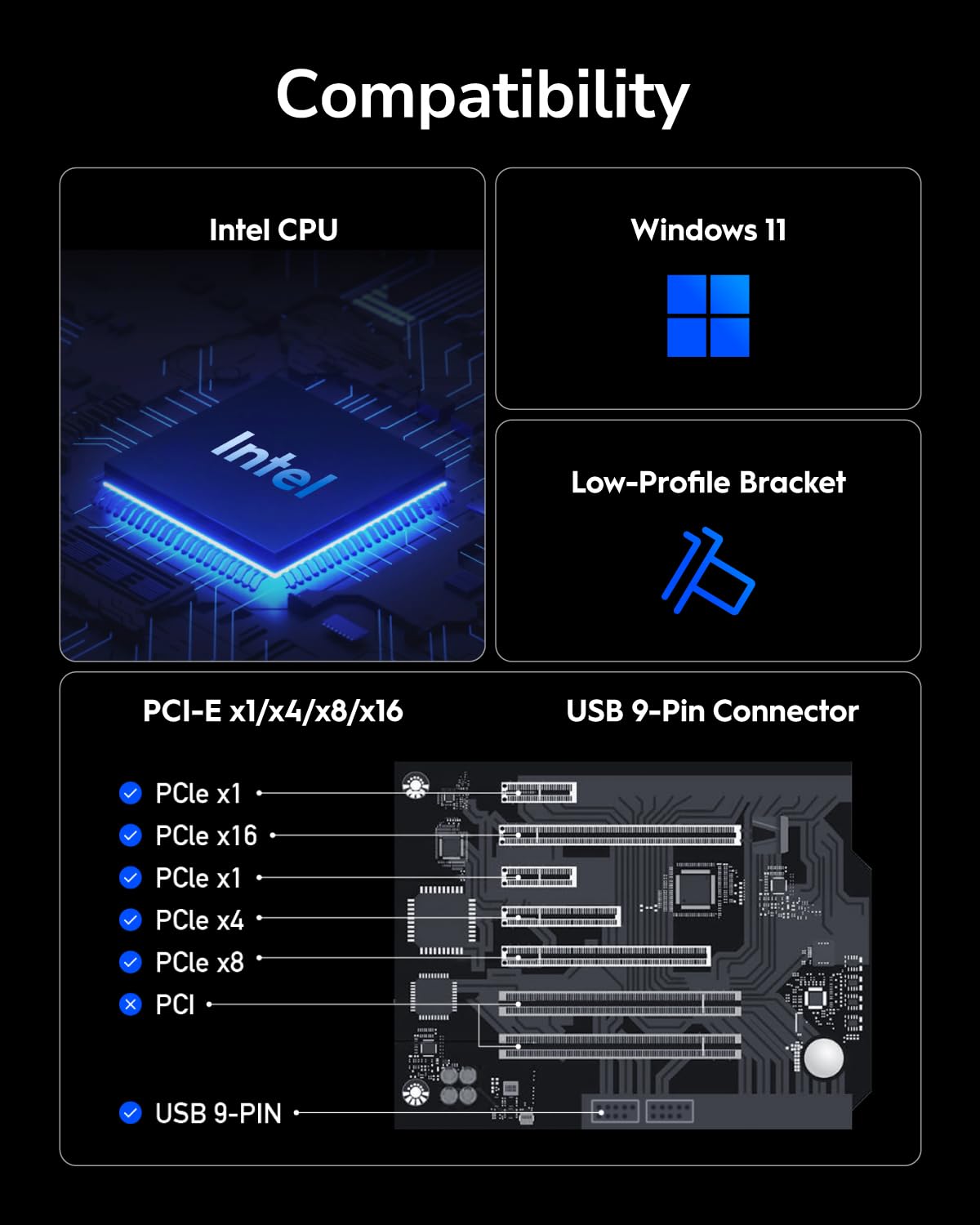 Compatibility  
Intel CPU  
Windows 11  
Intel  
Low-Profile Bracket  
PCI-E x1/x4/x8/x16  
USB 9-Pin Connector  

PCI-E x1  
PCI-E x16  
PCI-E x1  
PCI-E x4  
PCI-E x8  
PCI  
USB 9-PIN