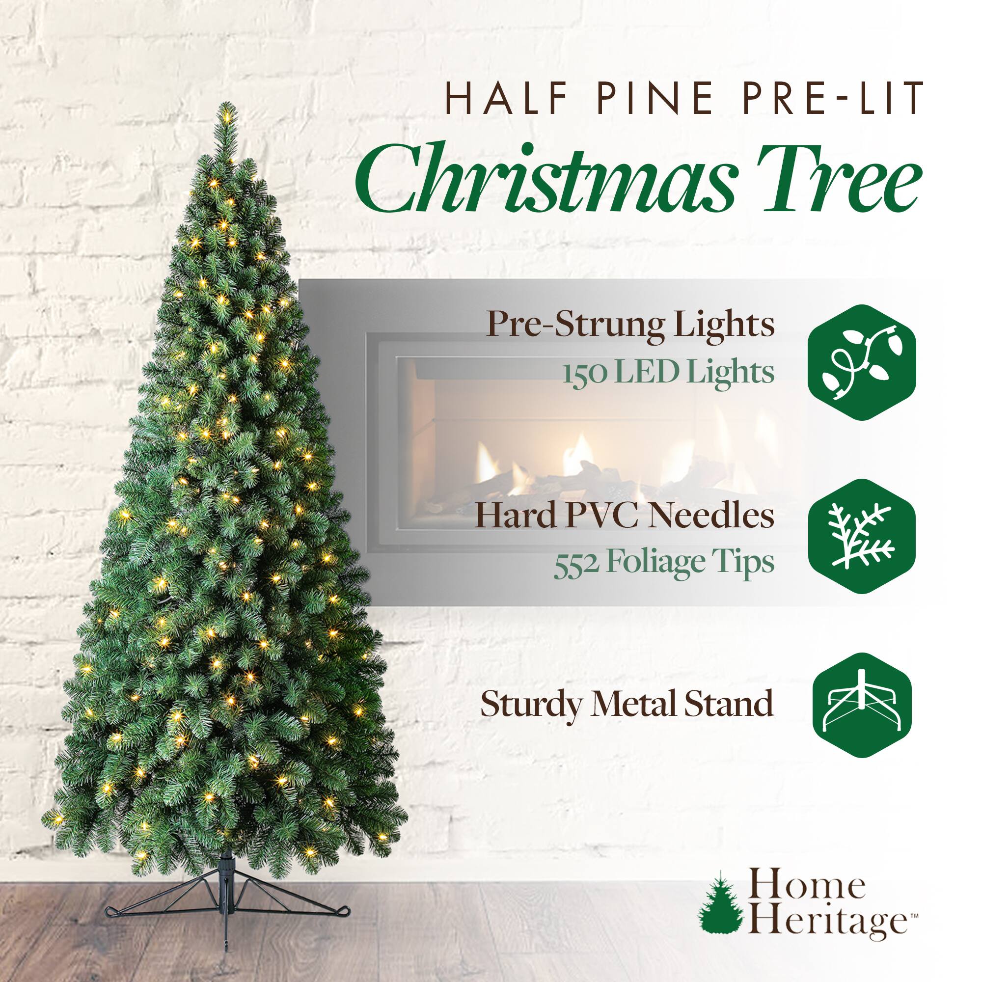 HALF PINE PRE-LIT Christmas Tree

- Pre-Strung Lights
  - 150 LED Lights

- Hard PVC Needles
  - 552 Foliage Tips

- Sturdy Metal Stand

Home Heritage™