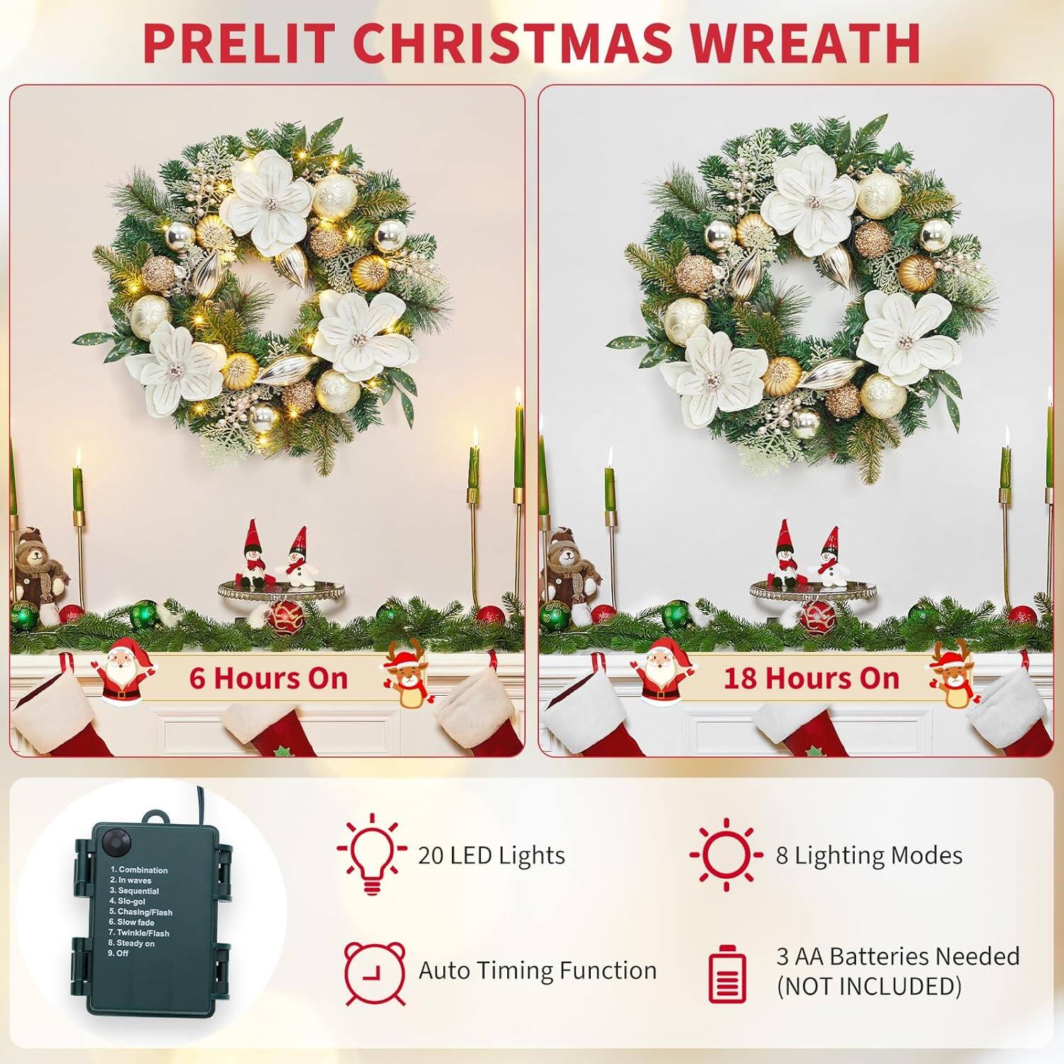 PRELIT CHRISTMAS WREATH

- 6 Hours On
- 18 Hours On
- 20 LED Lights
- 8 Lighting Modes
- Auto Timing Function
- 3 AA Batteries Needed (NOT INCLUDED)

Lighting Modes:
1. Combination
2. Sequential
3. Slow Flash
4. Slow-Glow
5. Steady Flash
6. Steady Glow
7. Slow Fade
8. Off