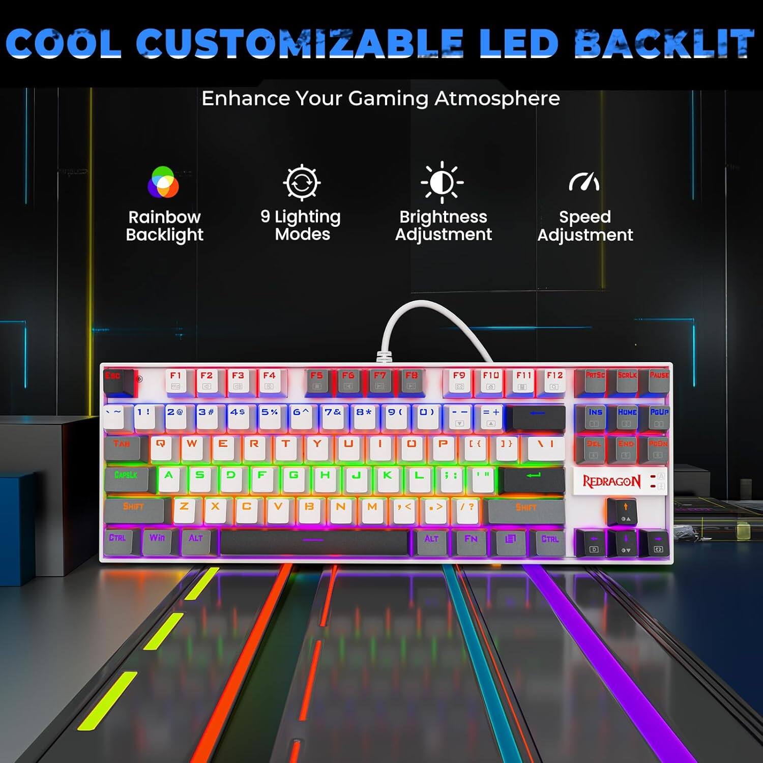 COOL CUSTOMIZABLE LED BACKLIT  
Enhance Your Gaming Atmosphere  

- Rainbow Backlight  
- 9 Lighting Modes  
- Brightness Adjustment  
- Speed Adjustment  

F1 F2 F3 F4 F5 F6 F7 F8 F9 F10 F11 F12  
Esc 1 2 3 4 5 6 7 8 9 0 - = Delete  
Tab Q W E R T Y U I O P [ ] \  
Caps Lock A S D F G H J K L ; ' Enter  
Shift Z X C V B N M , . / Shift  
Ctrl Fn Win Alt Spacebar Alt Fn Ctrl  

REDRAGON