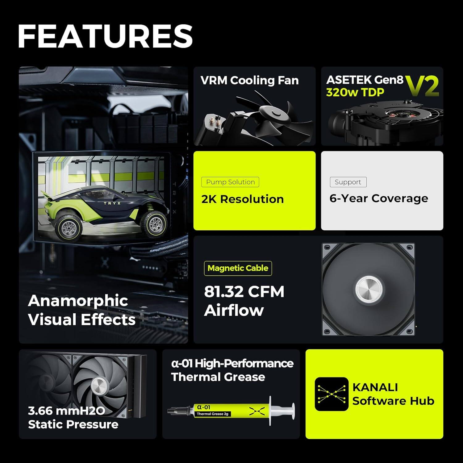 - VRM Cooling Fan
- Asetek Gen8 V2 320w TDP
- Pump Solution
- 2K Resolution
- 6-Year Coverage
- Magnetic Cable
- 81.32 CFM Airflow
- Anamorphic Visual Effects
- 3.66 mmH2O Static Pressure
- α-01 High-Performance Thermal Grease
- KANALI Software Hub