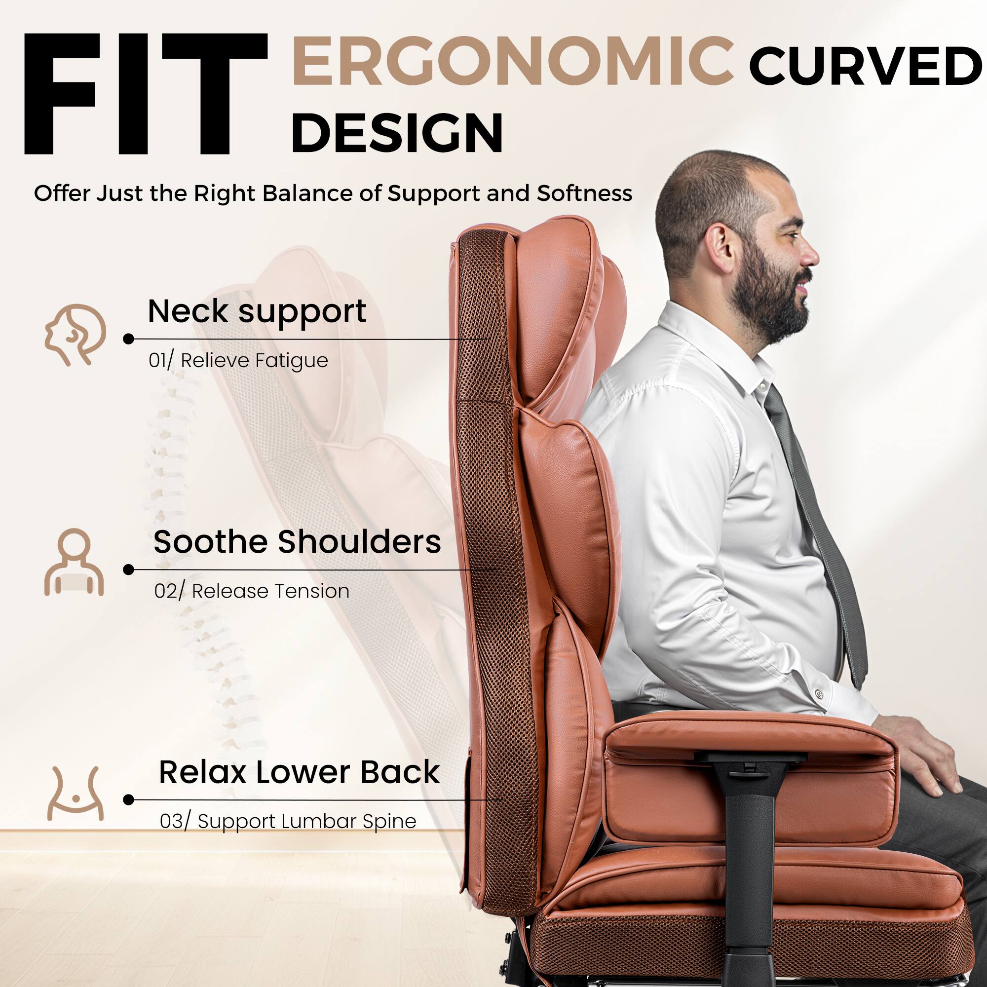 ERGONOMIC CURVED FIT DESIGN
Offer Just the Right Balance of Support and Softness
Neck support 01/ Relieve Fatigue
Soothe Shoulders 02/ Release Tension
Relax Lower Back 03/ Support Lumbar Spine