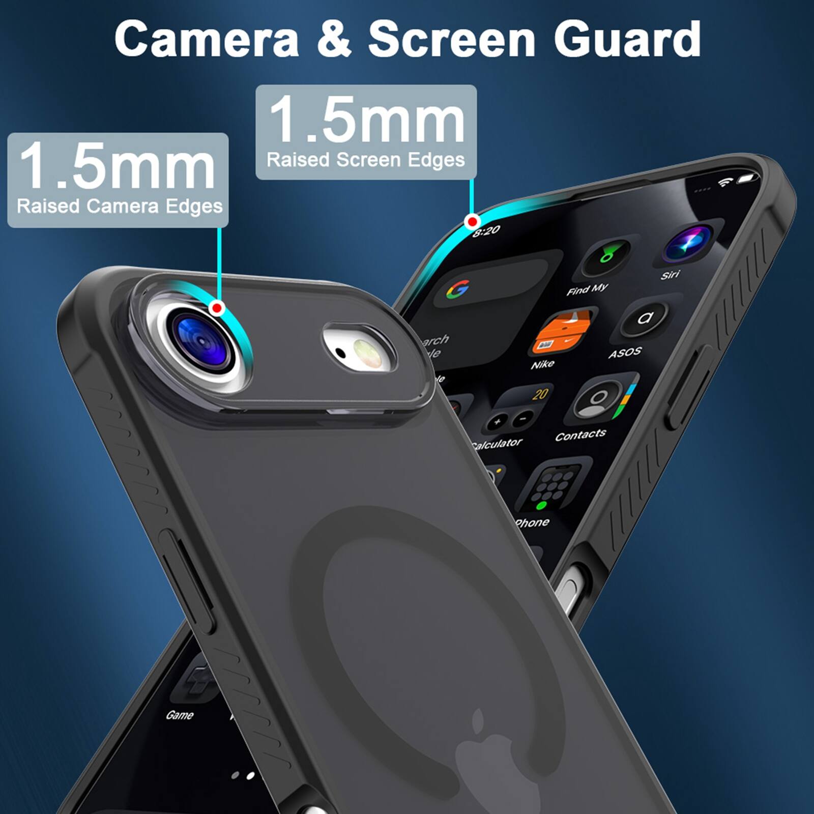 Camera & Screen Guard

1.5mm Raised Camera Edges

1.5mm Raised Screen Edges

8:20

Siri

Find My

Voicemail

ASOS

Nike

Calculator

Contacts

Phone

Game