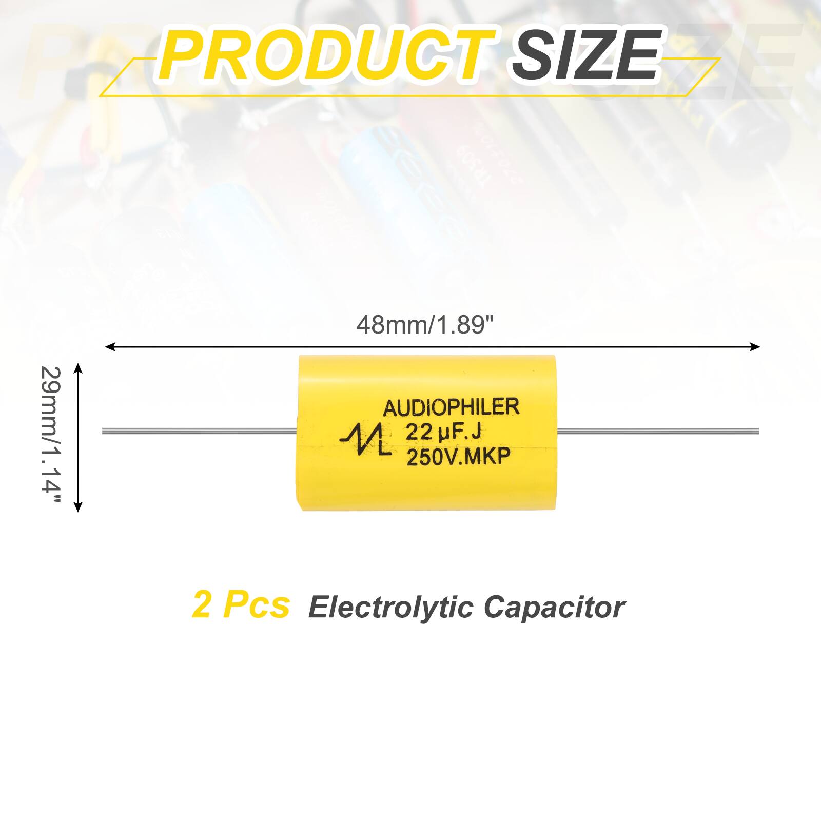 PRODUCT SIZE

48mm/1.89"  
29mm/1.14"  

AUDIOPHILER  
22 µF.J  
250V.MKP  

2 Pcs Electrolytic Capacitor