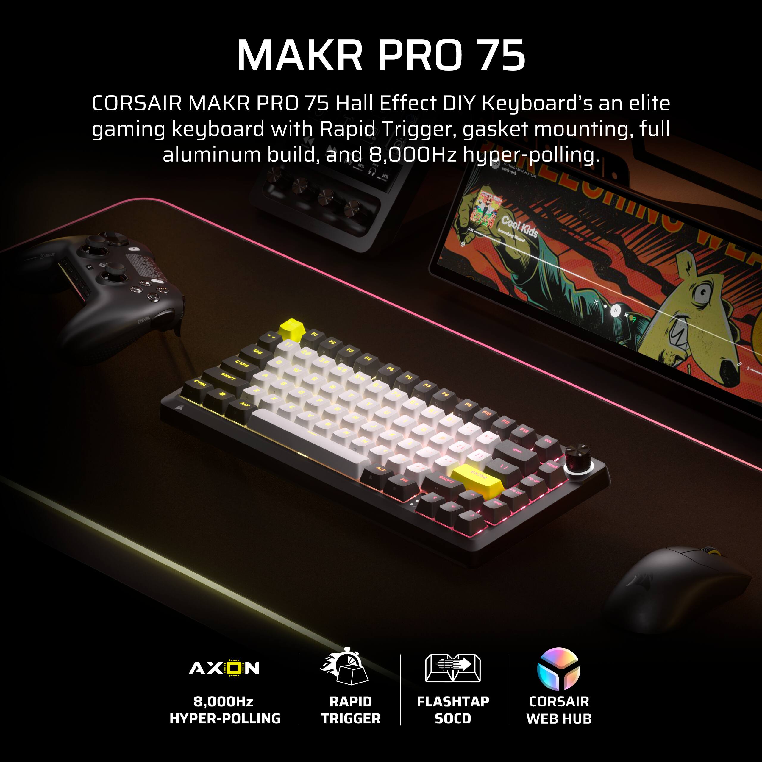 MAKR PRO 75  
CORSAIR MAKR PRO 75 Hall Effect DIY Keyboard is an elite gaming keyboard with Rapid Trigger, gasket mounting, full aluminum build, and 8,000Hz hyper-polling.  

AXON  
8,000Hz HYPER-POLLING  

RAPID TRIGGER  

FLASH TAP SOCD  

CORSAIR WEB HUB