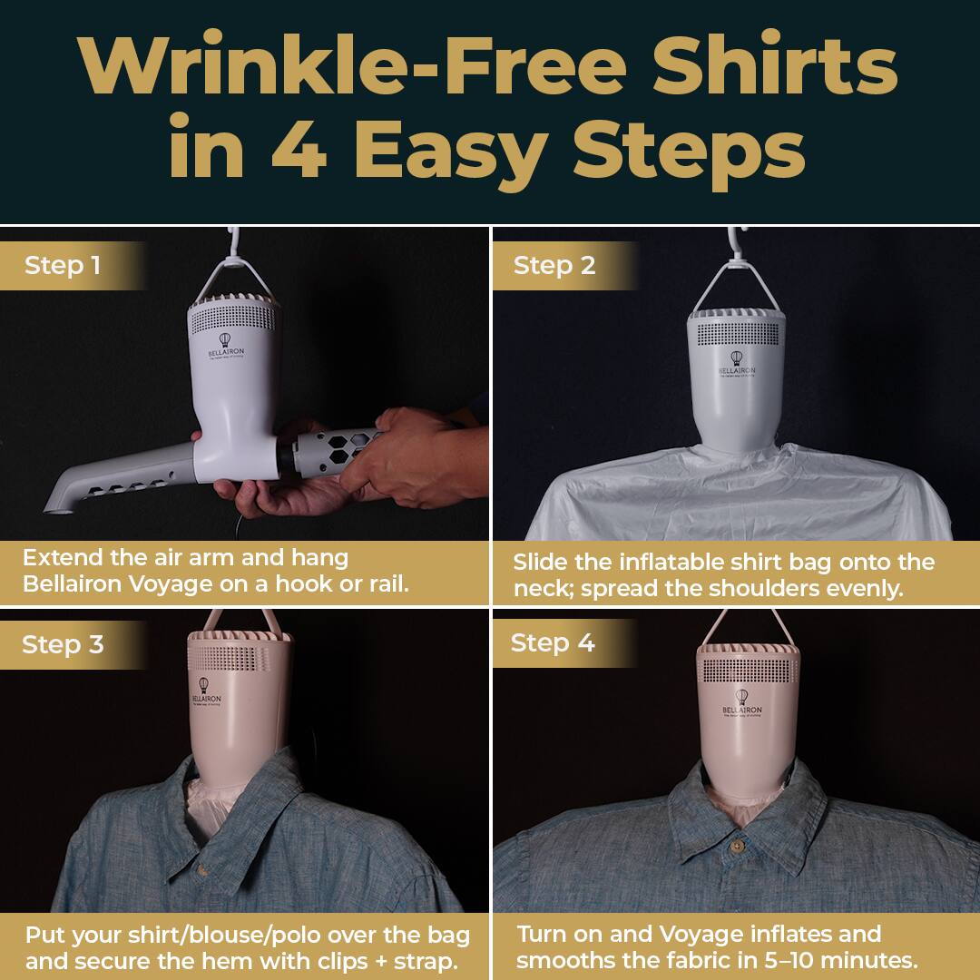 Wrinkle-Free Shirts in 4 Easy Steps

Step 1
Extend the air arm and hang Bellairon Voyage on a hook or rail.

Step 2
Slide the inflatable shirt bag onto the neck; spread the shoulders evenly.

Step 3
Put your shirt/blouse/polo over the bag and secure the hem with clips + strap.

Step 4
Turn on and Voyage inflates and smooths the fabric in 5-10 minutes.