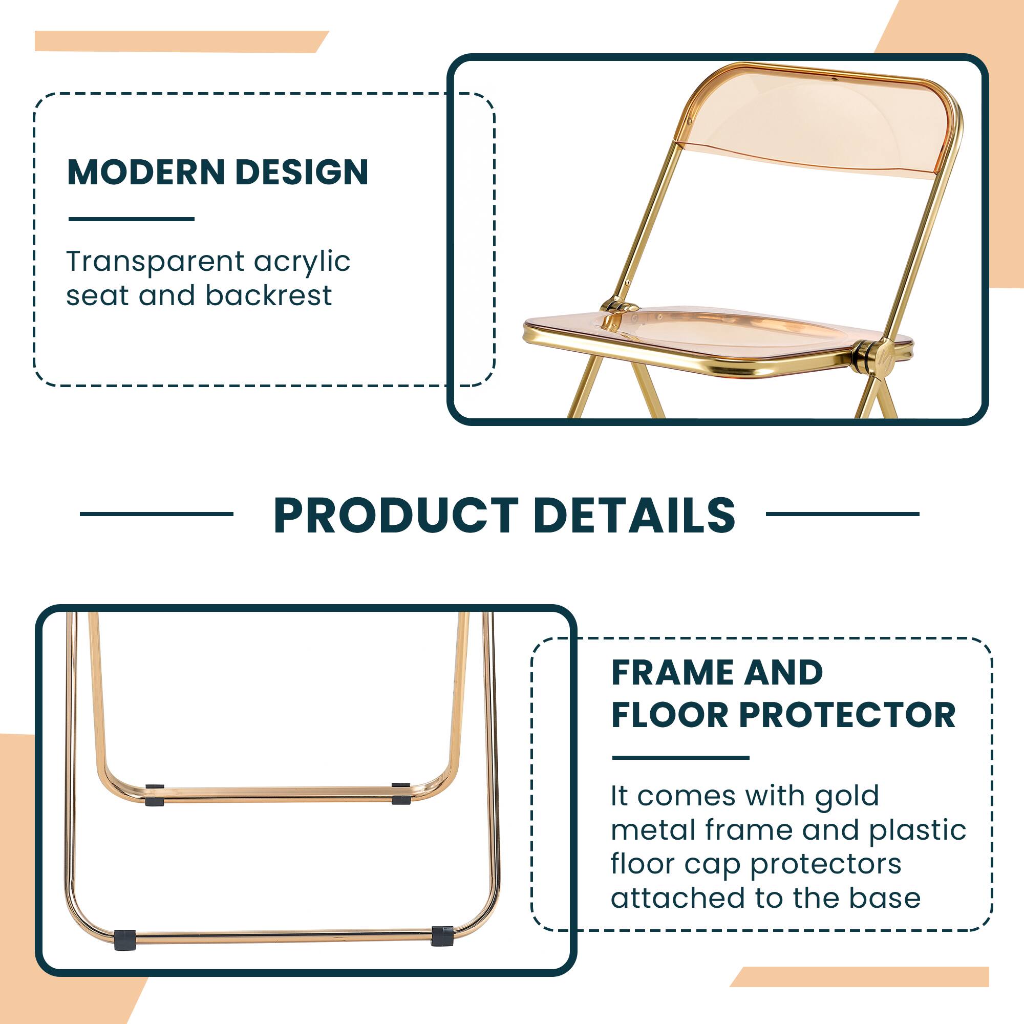 MODERN DESIGN  
Transparent acrylic seat and backrest  

PRODUCT DETAILS  

FRAME AND FLOOR PROTECTOR  
It comes with gold metal frame and plastic floor cap protectors attached to the base
