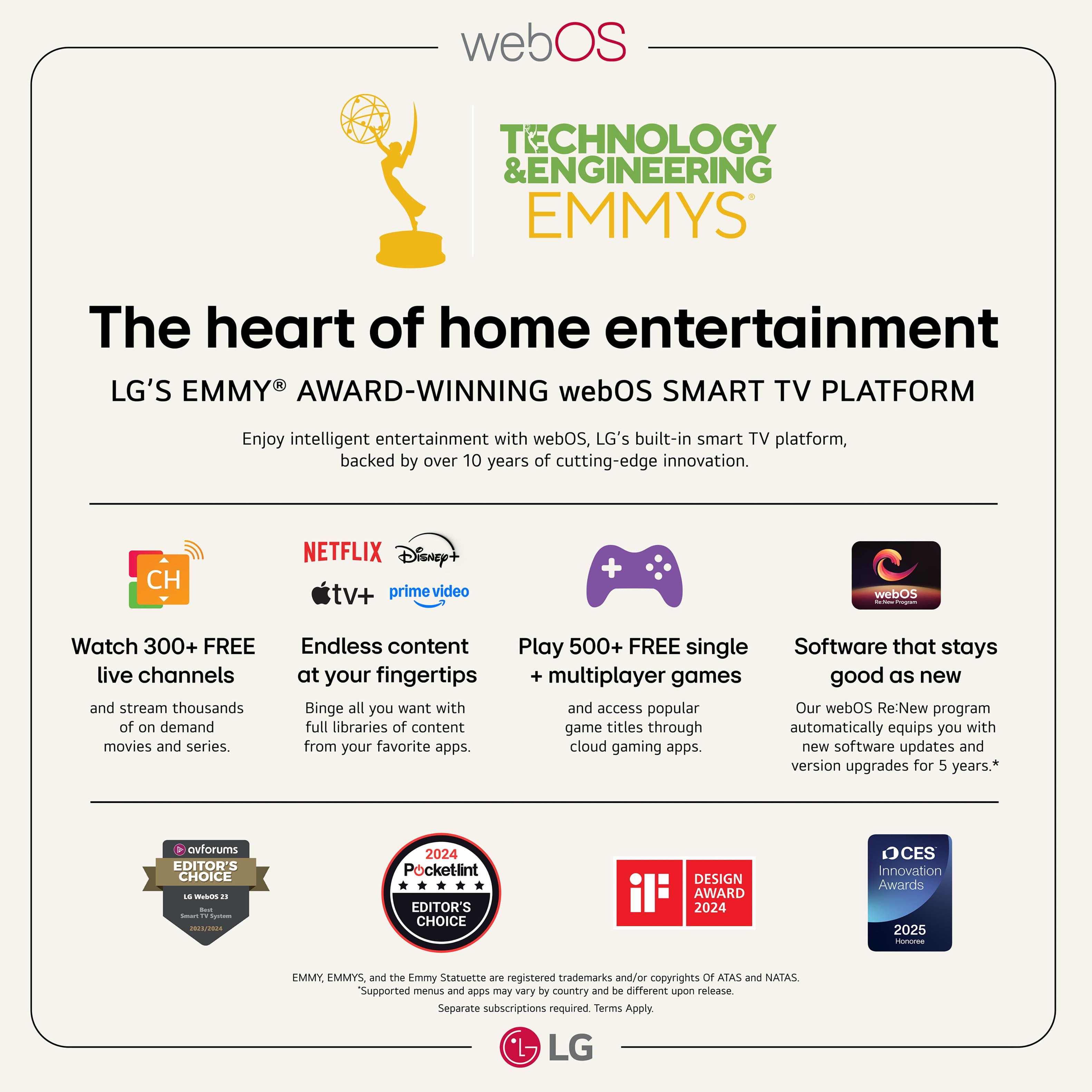 webOS Technology & Engineering Emmys The Heart of Home Entertainment LG's Emmy Award-Winning webOS Smart TV Platform Enjoy intelligent entertainment with webOS, LG's built-in smart TV platform, backed by over 10 years of cutting-edge innovation. CH Netflix Disney+ Hulu Prime Video webOS Watch 300+ FREE live channels and stream thousands of on-demand movies and series. Endless content Play 500+ FREE single-player and multiplayer games. Good as new Binge all you want with access to popular game titles through our webOS Re:New program, which automatically equips you with new software updates and version upgrades for 5 years.