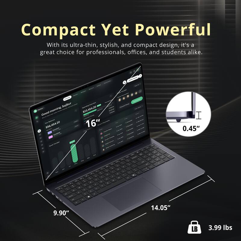 Compact Yet Powerful

With its ultra-thin, stylish, and compact design, it's a great choice for professionals, offices, and students alike.

Portow Sojibur
Good morning, Her
Balance $56,454.20
52643630
534-62600
Quick Transfer
Spending $23,16"
I 0.45"
our

1 -
. 3
7%
H 5 M E F N  W C G $ x A sur I - # - M 201 9.90"
Y 6 
of jet 9
I & %
G e AK
9
14.05"
LB
3.99 lbs
