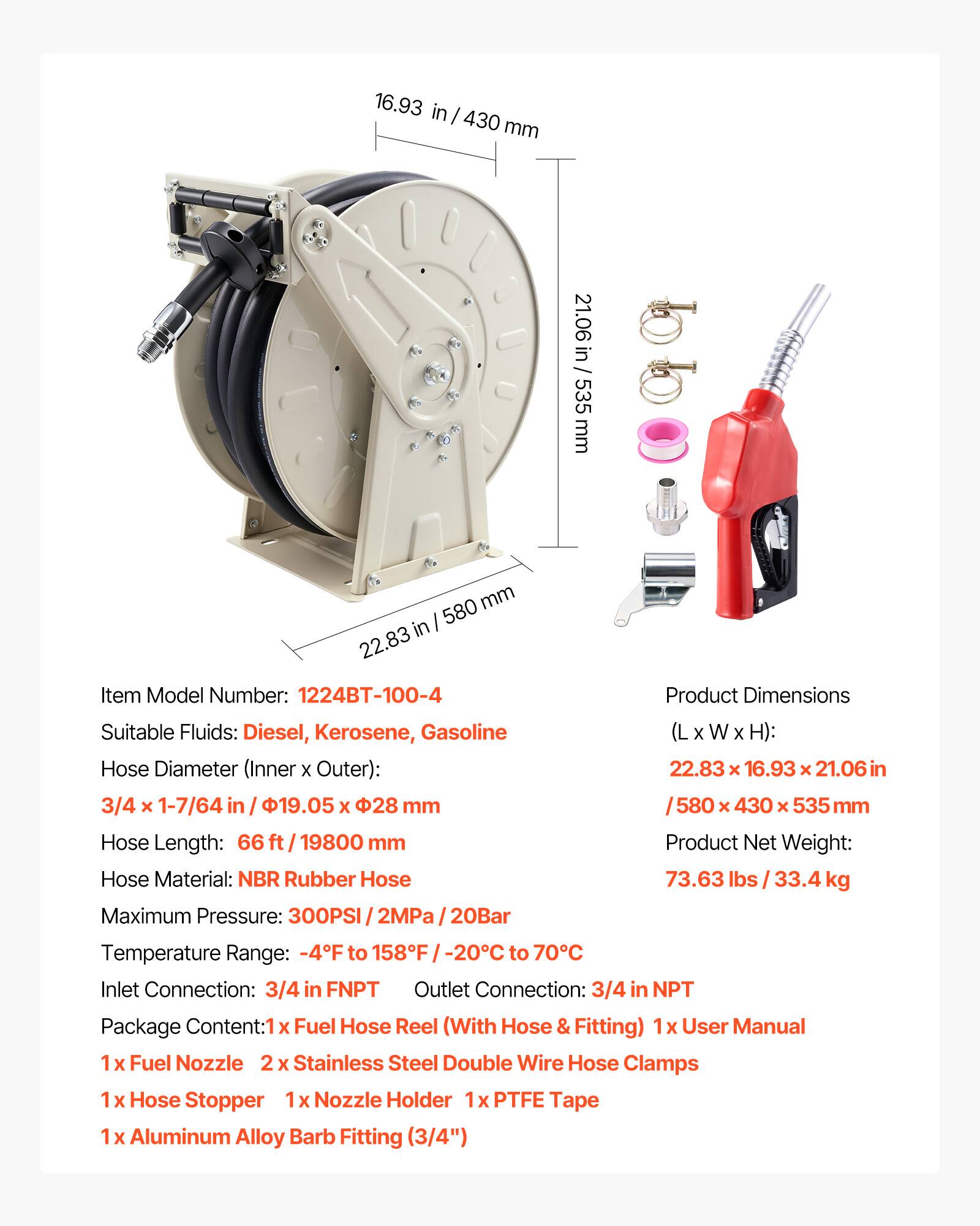 16.93 in/430 mm  
21.06 in/535 mm  
22.83 in/580 mm  

Item Model Number: 1224BT-100-4  
Suitable Fluids: Diesel, Kerosene, Gasoline  
Hose Diameter (Inner x Outer): 3/4 x 1-7/64 in / 19.05 x 28 mm  
Hose Length: 66 ft / 19800 mm  
Hose Material: NBR Rubber Hose  
Maximum Pressure: 300PSI / 2MPa / 20Bar  
Product Dimensions (L x W x H): 22.83 x 16.93 x 21.06 in / 580 x 430 x 535 mm  
Product Net Weight: 73.63 lbs / 33.4 kg  
Temperature Range: -4°F to 158°F / -20°C to 70°C  
Inlet Connection: 3/4 in FNPT  
Outlet Connection: 3/4 in