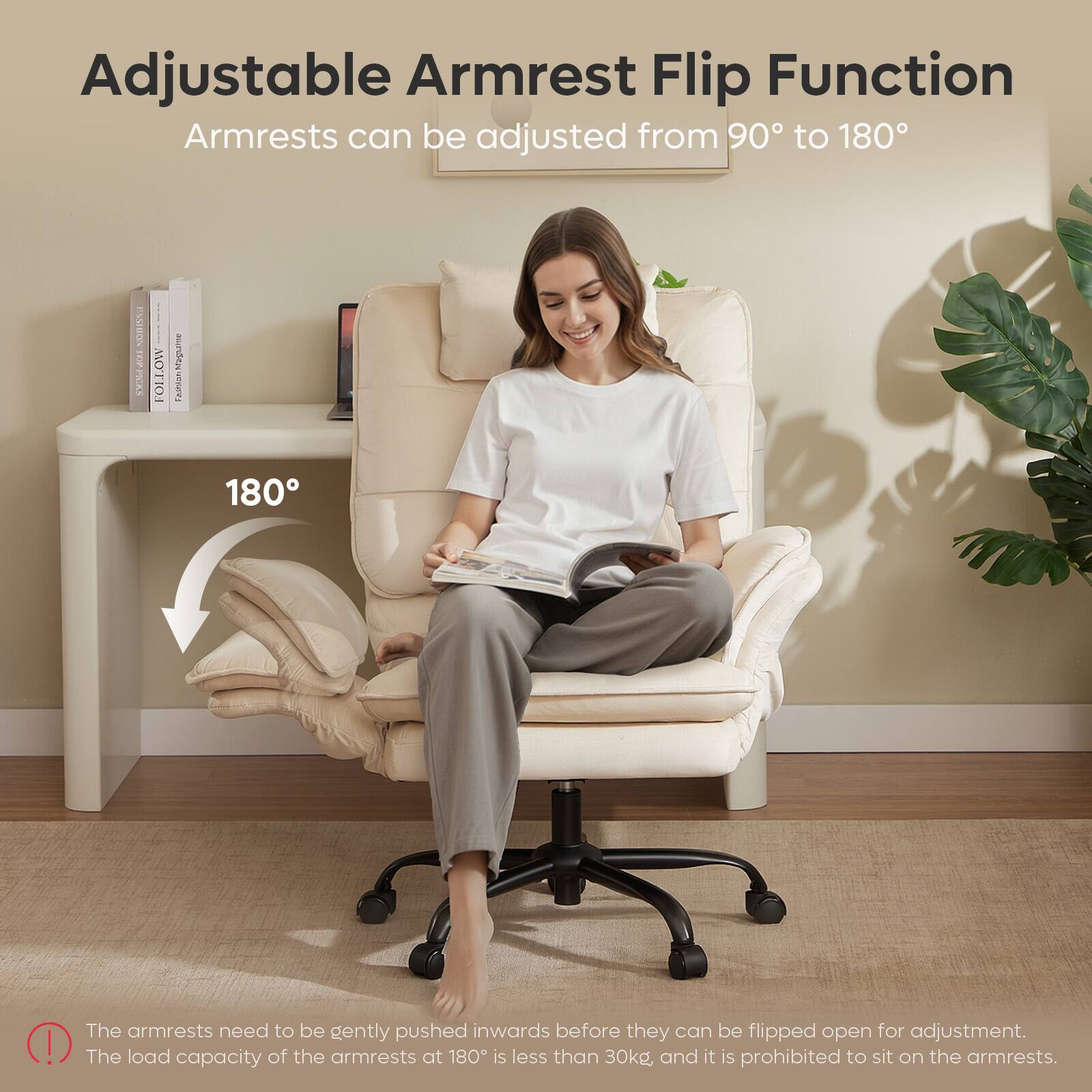 Adjustable Armrest Flip Function  
Armrests can be adjusted from 90° to 180°

The armrests need to be gently pushed inwards before they can be flipped open for adjustment. The load capacity of the armrests at 180° is less than 30kg and it is prohibited to sit on the armrests.