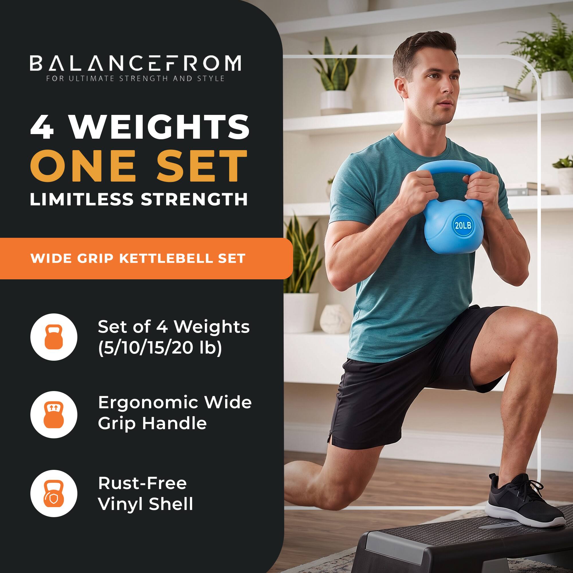 BALANCEFROM  
FOR ULTIMATE STRENGTH AND STYLE

4 WEIGHTS  
ONE SET  
LIMITLESS STRENGTH

20LB  
WIDE GRIP KETTLEBELL SET

Set of 4 Weights (5/10/15/20 lb)  
Ergonomic Wide Grip Handle  
Rust-Free Vinyl Shell