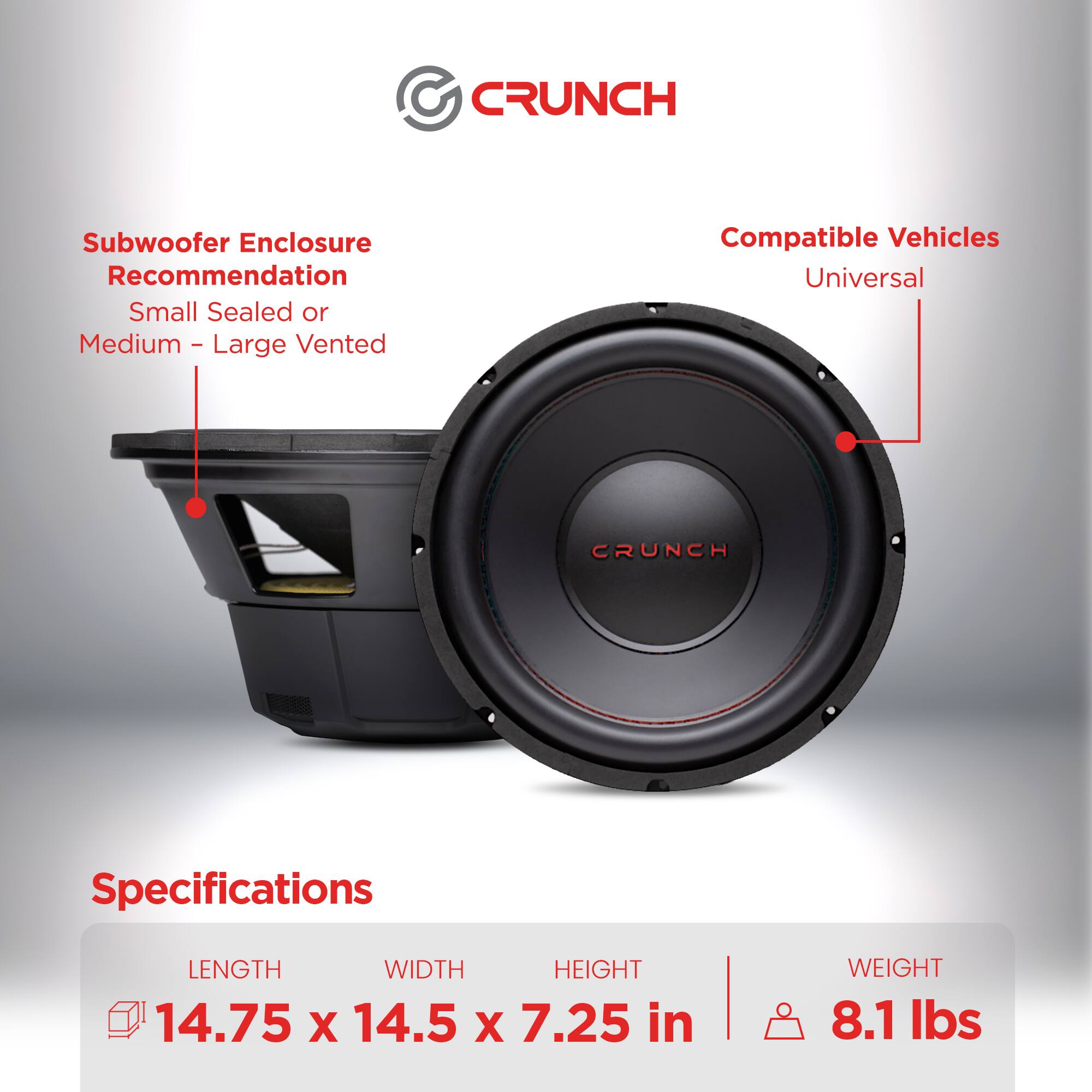 CRUNCH Subwoofer Enclosure Recommendation  
Small Sealed or Medium - Large Vented  

Compatible Vehicles  
Universal  

Specifications  
LENGTH 14.75 in  
WIDTH 14.5 in  
HEIGHT 7.25 in  
WEIGHT 8.1 lbs
