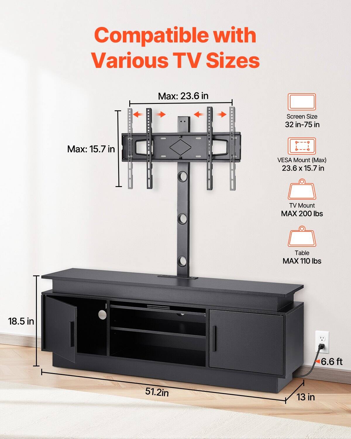 Compatible with Various TV Sizes

- Screen Size: 32 in-75 in
- Max: 23.6 in
- VESA Mount (Max): 23.6 x 15.7 in
- TV Mount MAX 200 lbs
- Table MAX 110 lbs
- Table Dimensions: 51.2 in (width) x 18.5 in (depth) x 13 in (height)
- Distance from Wall: 6.6 ft