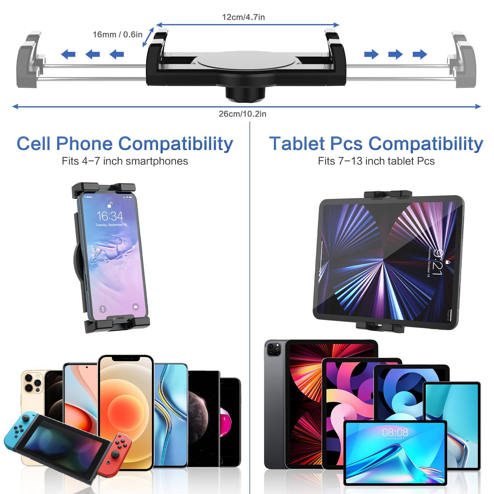 12cm/4.7in  
16mm/0.6in  
26cm/10.2in  

Cell Phone Compatibility  
Fits 4-7 inch smartphones  

Tablet Pcs Compatibility  
Fits 7-13 inch tablet Pcs  

16:34  
Tuesday, September 5  
08:08