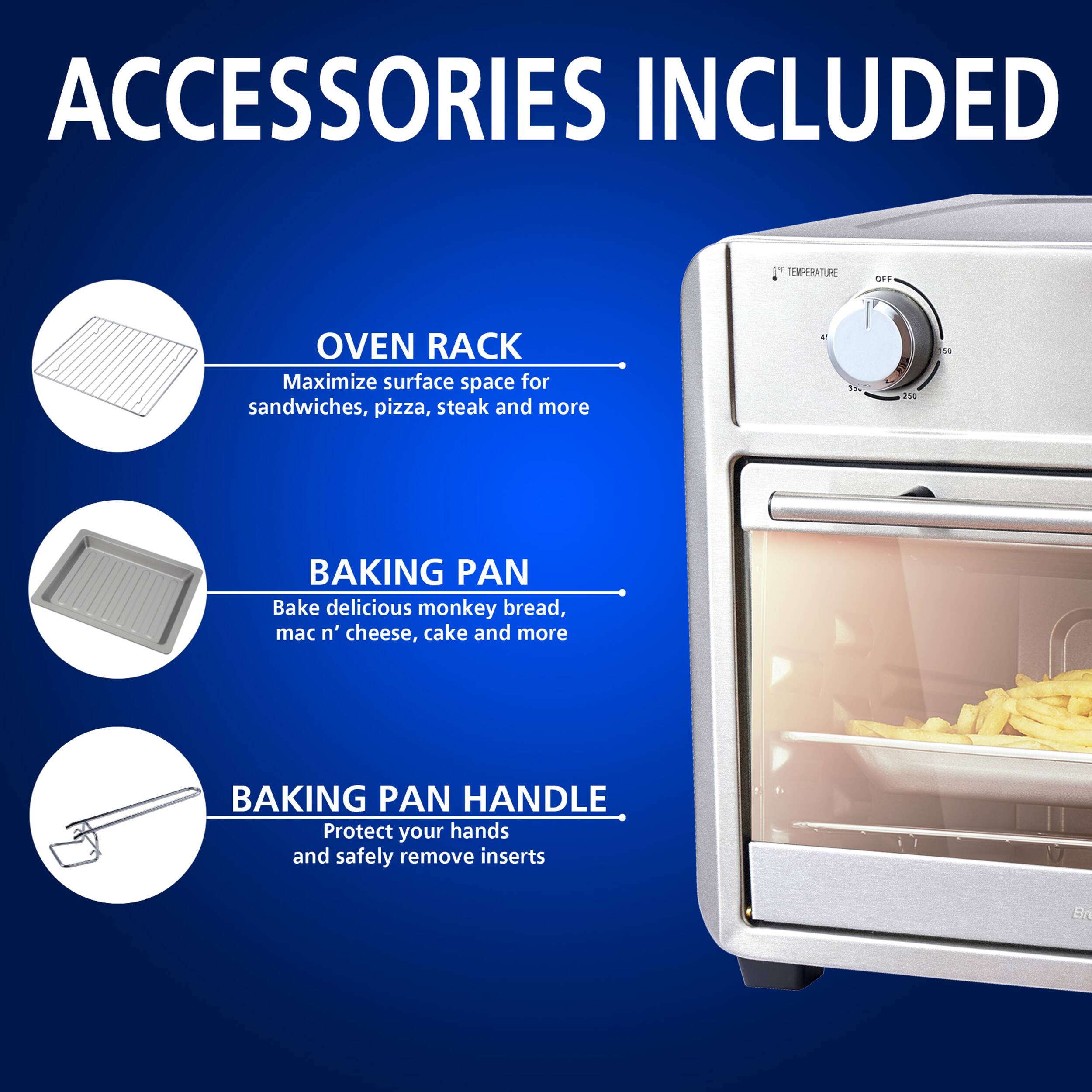 ACCESSORIES INCLUDED

OVEN RACK
Maximize surface space for sandwiches, pizza, steak and more

BAKING PAN
Bake delicious monkey bread, mac n' cheese, cake and more

BAKING PAN HANDLE
Protect your hands and safely remove inserts