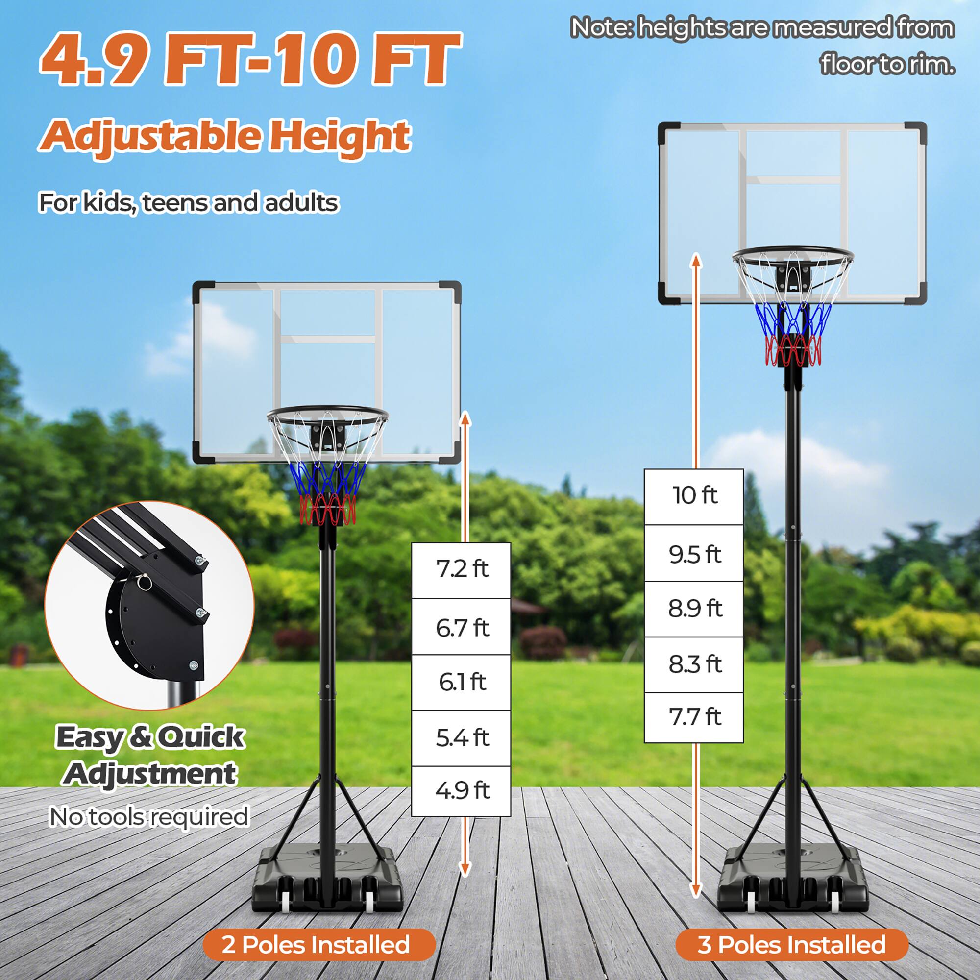 4.9 FT-10 FT Adjustable Height  
For kids, teens and adults  

Note: heights are measured from floor to rim.  

Easy & Quick Adjustment  
No tools required  

2 Poles Installed  
3 Poles Installed  

10 ft  
9.5 ft  
8.9 ft  
8.3 ft  
7.7 ft  
7.2 ft  
6.7 ft  
6.1 ft  
5.4 ft  
4.9 ft