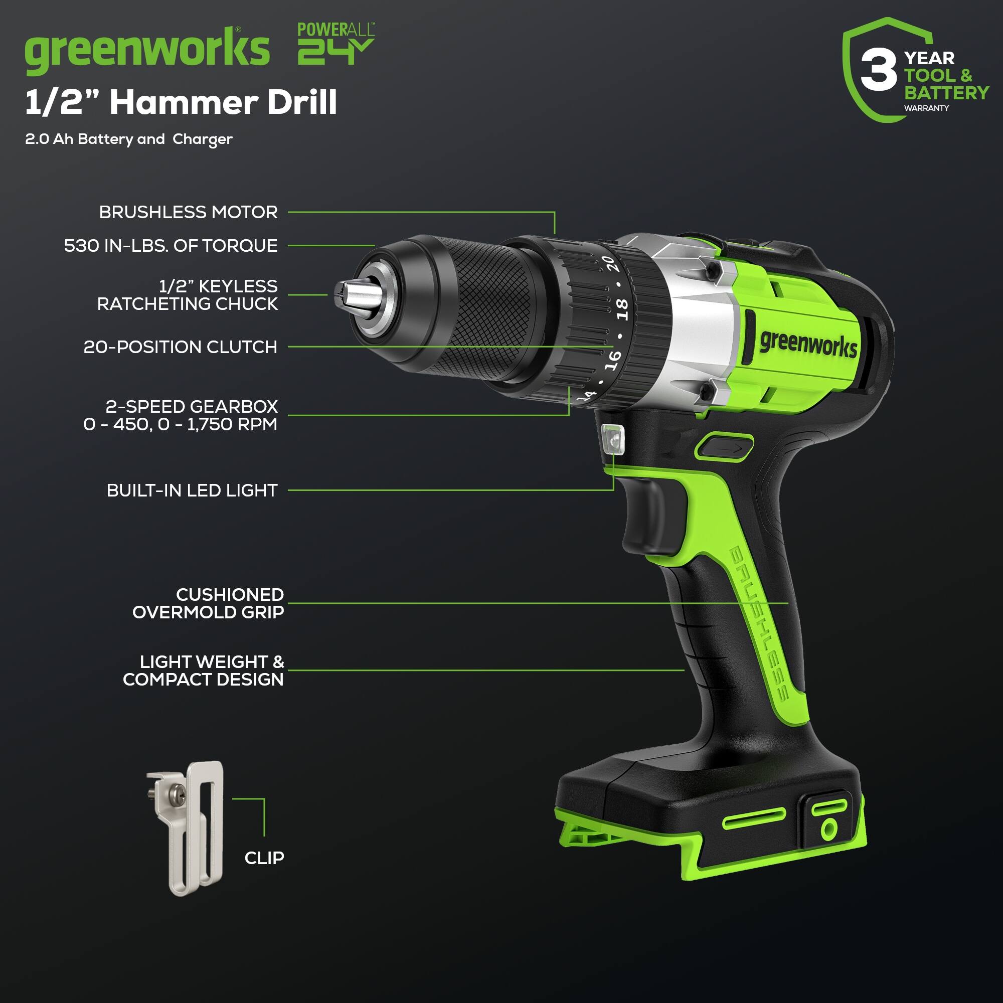 POWERALL greenworks 24 1/2" Hammer Drill 2.0 Ah Battery and Charger  
YEAR 3 TOOL & BATTERY WARRANTY  
BRUSHLESS MOTOR  
530 IN-LBS. OF TORQUE  
1/2" KEYLESS RATCHETING CHUCK  
20-POSITION CLUTCH  
2-SPEED GEARBOX 0-450, 0-1,750 RPM  
BUILT-IN LED LIGHT  
CUSHIONED OVERMOLD GRIP  
LIGHT WEIGHT & COMPACT DESIGN | CLIP