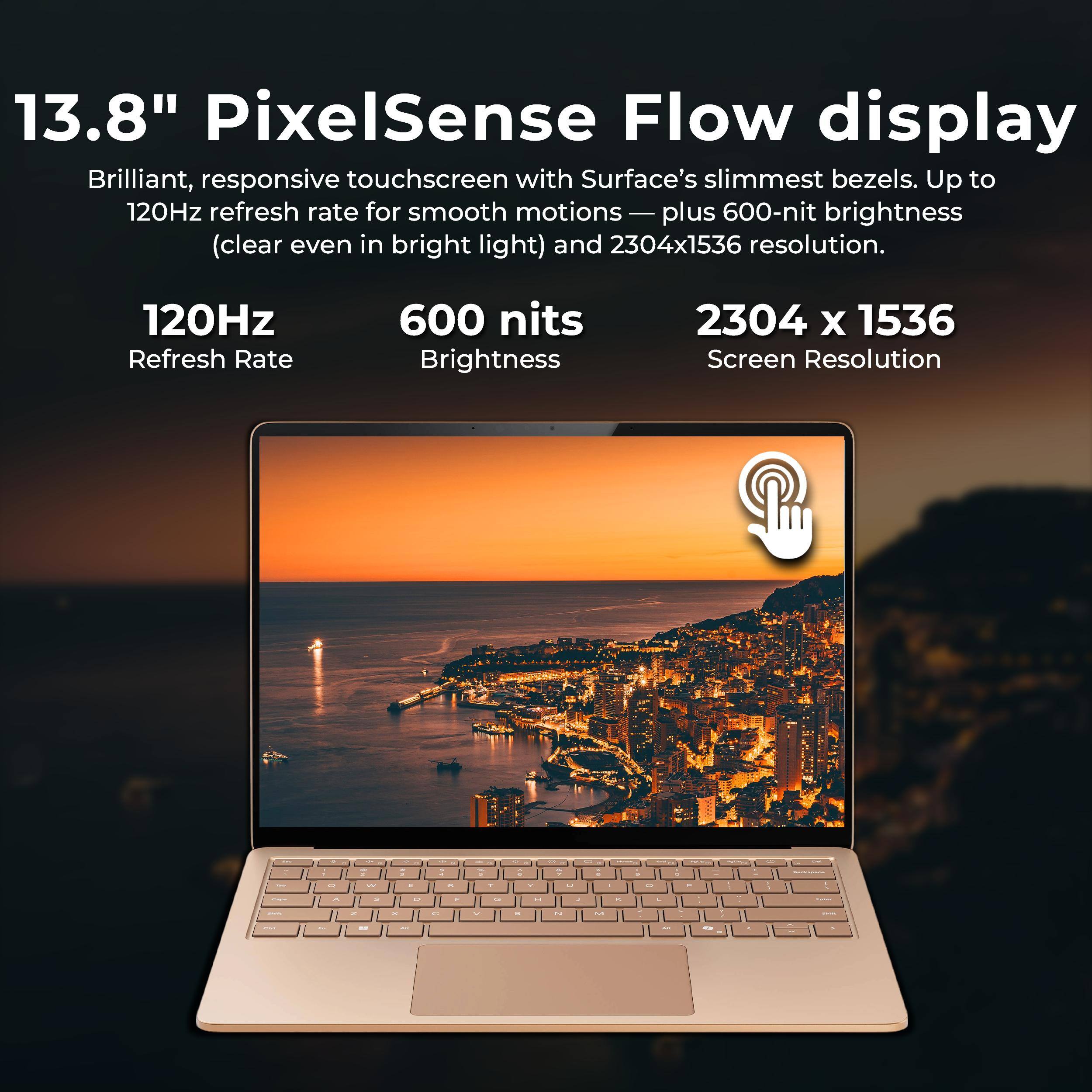 13.8" PixelSense Flow display  
Brilliant, responsive touchscreen with Surface's slimmest bezels. Up to 120Hz refresh rate for smooth motions — plus 600-nit brightness (clear even in bright light) and 2304x1536 resolution.

120Hz  
Refresh Rate

600 nits  
Brightness

2304 x 1536  
Screen Resolution