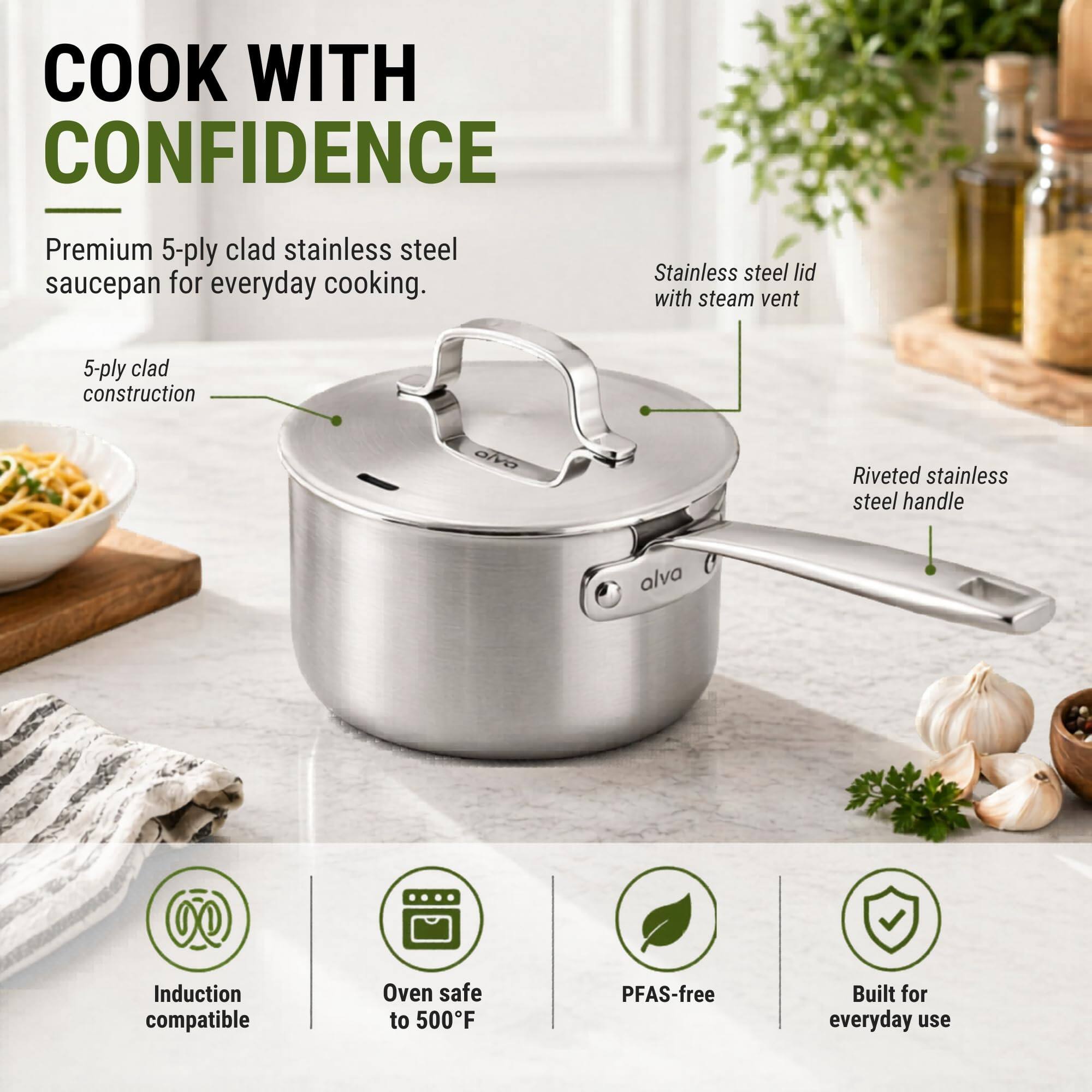 COOK WITH CONFIDENCE

Premium 5-ply clad stainless steel saucepan for everyday cooking.

- 5-ply clad construction
- Stainless steel lid with steam vent
- Riveted stainless steel handle

Induction compatible
Oven safe to 500°F
PFAS-free
Built for everyday use