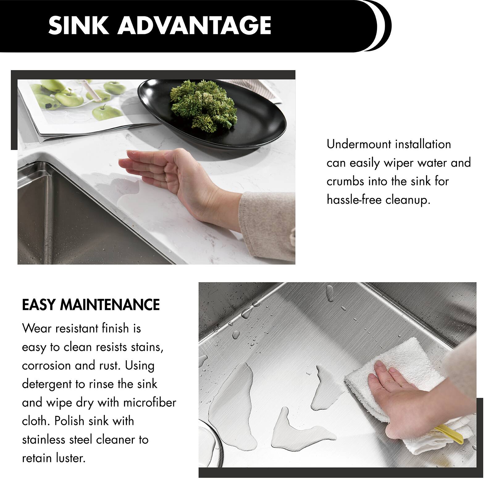SINK ADVANTAGE  
Undermount installation can easily wiper water and crumbs into the sink for hassle-free cleanup.  

EASY MAINTENANCE  
Wear resistant finish is easy to clean resists stains, corrosion and rust. Using detergent to rinse the sink and wipe dry with microfiber cloth. Polish sink with stainless steel cleaner to retain luster.