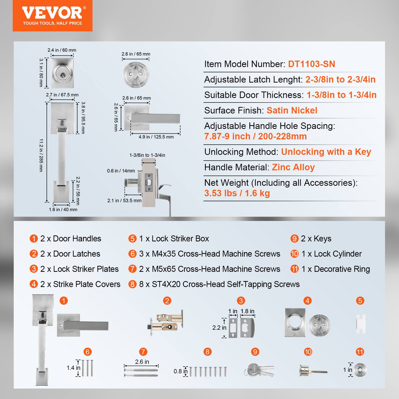 VEVOR TOUGH TOOLS. HALF PRICE

2.4 in / 60 mm
3.1 in / 80 mm
2.7 in / 67.5 mm
11.2 in / 285 R
2.2 in / 55 mm
1.6 in
2.6 in / 65 mm
4.9 in / 125.5 mm
1-3/8 in to 1-3/4 in
0.6 in / 14 mm
2.1 in / 53.5 mm

Item Model Number: DT1103-SN
Adjustable Latch Length: 2-3/8 in to 2-3/4 in
Suitable Door Thickness: 1-3/8 in to 1-3/4 in
Surface Finish: Satin Nickel
Adjustable Handle Hole Spacing: 7.87-9 inch / 200-228 mm
Unlocking Method: Unlocking with a Key
Handle Material: Zinc Alloy
Net Weight (Including all Accessories): 3.53 lbs / 1.6 kg

1.