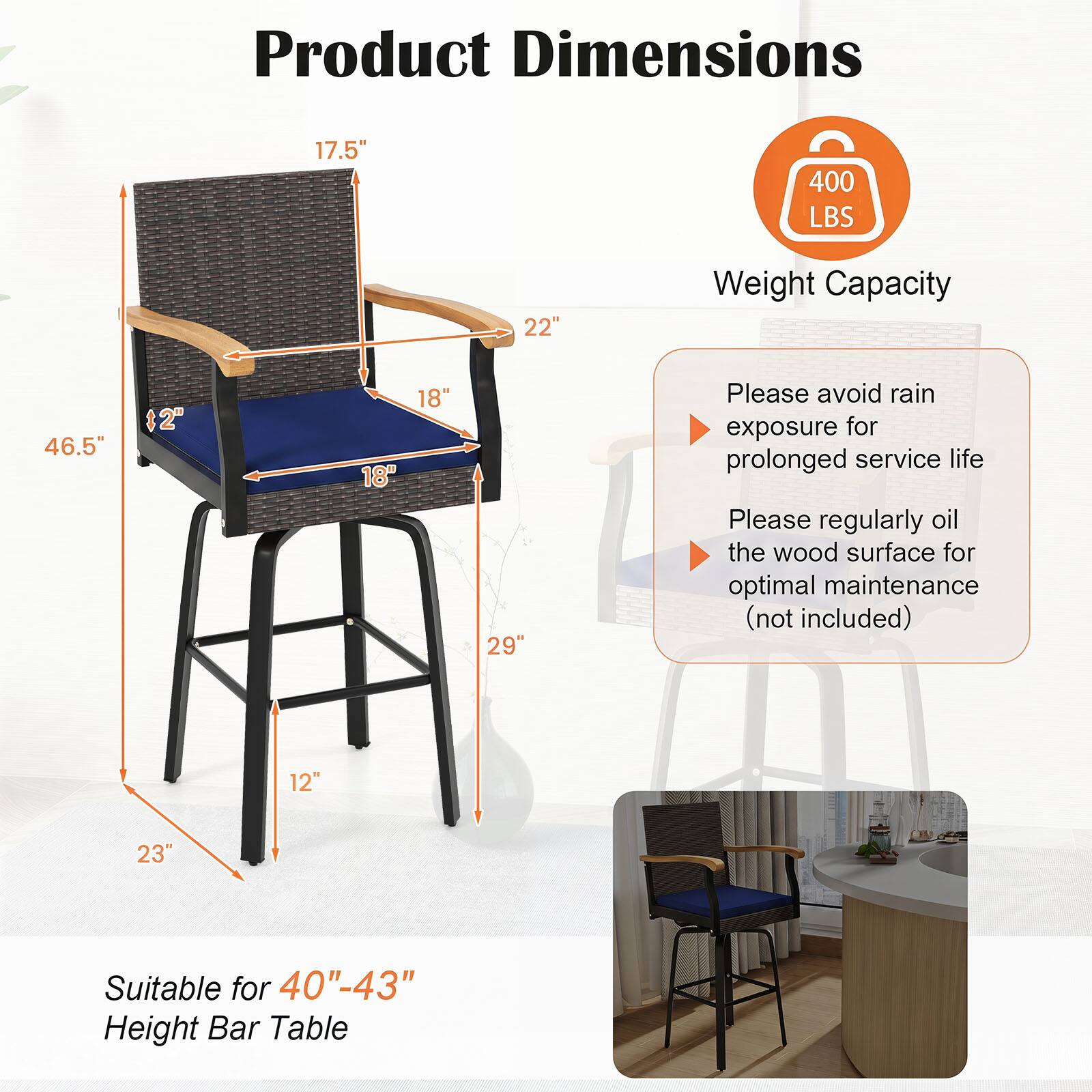 Product Dimensions  
17.5"  
400 LBS  
22"  
Weight Capacity  
46.5"  
12"  
18"  
29"  
Please avoid rain exposure for prolonged service life  
Please regularly oil the wood surface for optimal maintenance (not included)  
12"  
23"  
Suitable for 40"-43" Height Bar Table