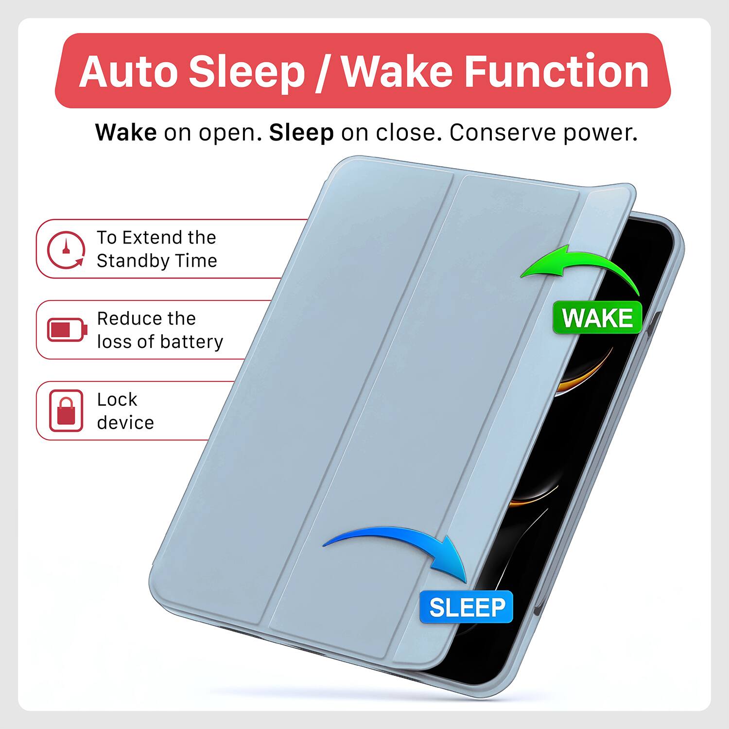 Auto Sleep / Wake Function

Wake on open. Sleep on close. Conserve power.

- To Extend the Standby Time
- Reduce the loss of battery
- Lock device

WAKE

SLEEP