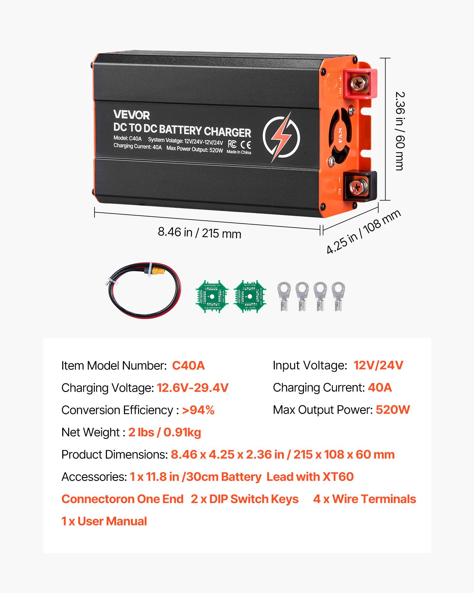 VEVOR DC TO DC BATTERY CHARGER  
Model: C40A  
System Voltage: 12V/24V-12V/24V  
Charging Current: 40A  
Max Power Output: 520W  
Made in China  

Item Model Number: C40A  
Input Voltage: 12V/24V  
Charging Voltage: 12.6V-29.4V  
Charging Current: 40A  
Conversion Efficiency: >94%  
Max Output Power: 520W  
Net Weight: 2lbs / 0.91kg  
Product Dimensions: 8.46 X 4.25 X 2.36 / 215 X 108 X 60 mm  

Accessories:  
1 X 11.8 in / 30cm Battery Lead with XT60 Connector on One End  
2 X DIP Switch Keys  
4 X Wire Terminals  
1 X User Manual