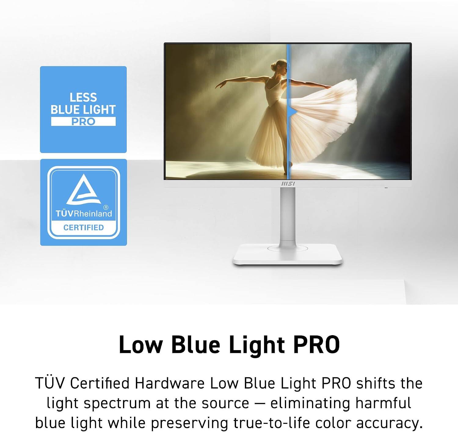 LESS BLUE LIGHT PRO  
TÜV Rheinland CERTIFIED  
Low Blue Light PRO TV  
Certified Hardware  
Low Blue Light PRO shifts the light spectrum at the source - eliminating harmful blue light while preserving true-to-life color accuracy.