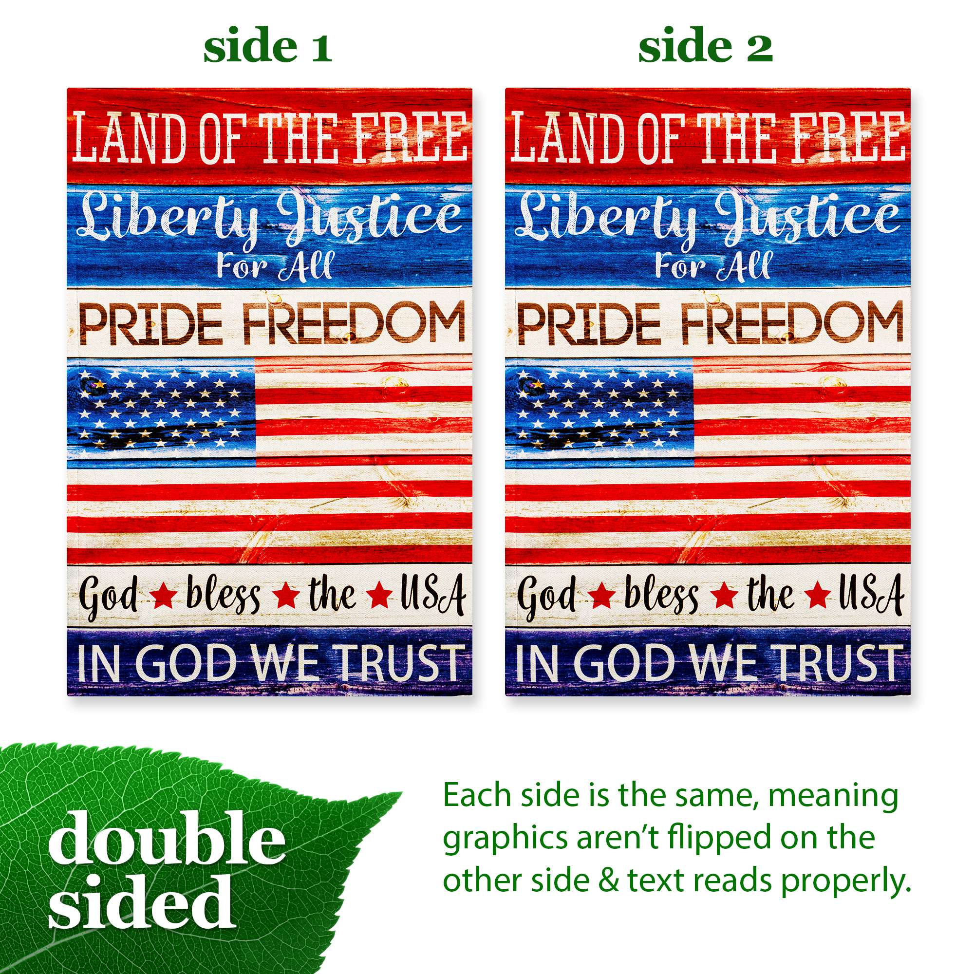 side 1 side 2 LAND OF THE FREE LAND OF THE FREE Liberty Justice Liberty Justice For All For All PRIDE FREEDOM PRIDE FREEDOM God bless the USA God bless the USA IN GOD WE TRUST IN GOD WE TRUST double sided Each side is the same, meaning graphics aren't flipped on the other side & text reads properly.