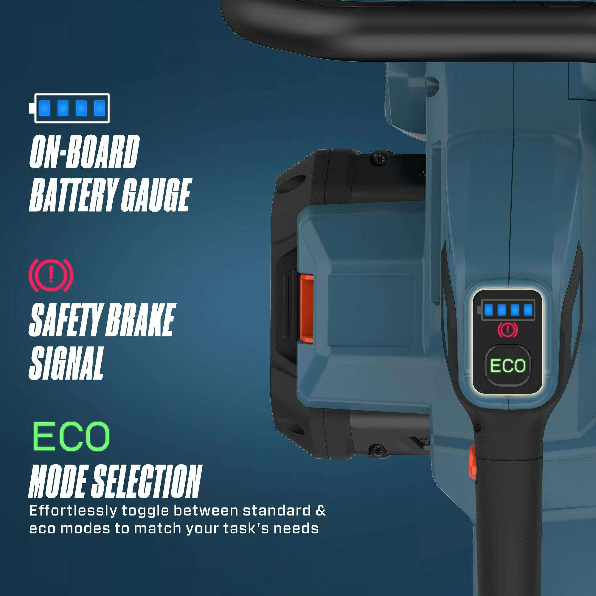 ON-BOARD BATTERY GAUGE  
SAFETY BRAKE SIGNAL  
ECO MODE SELECTION  

Effortlessly toggle between standard & eco modes to match your task's needs