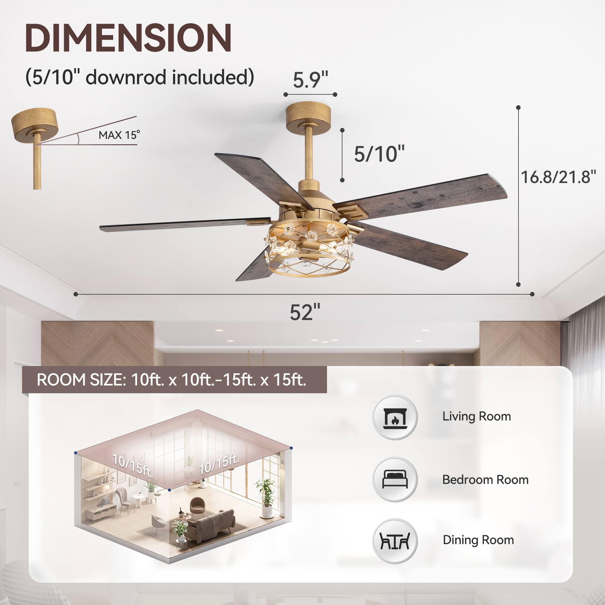 **DIMENSION**  
(5/10" downrod included)  

- 5.9"  
- 5/10"  
- 16.8/21.8"  
- 52"  
- MAX 15"  

**ROOM SIZE:** 10ft. x 10ft.-15ft. x 15ft.  

- Living Room  
- Bedroom Room  
- Dining Room  

10/15ft.  
10/15ft.