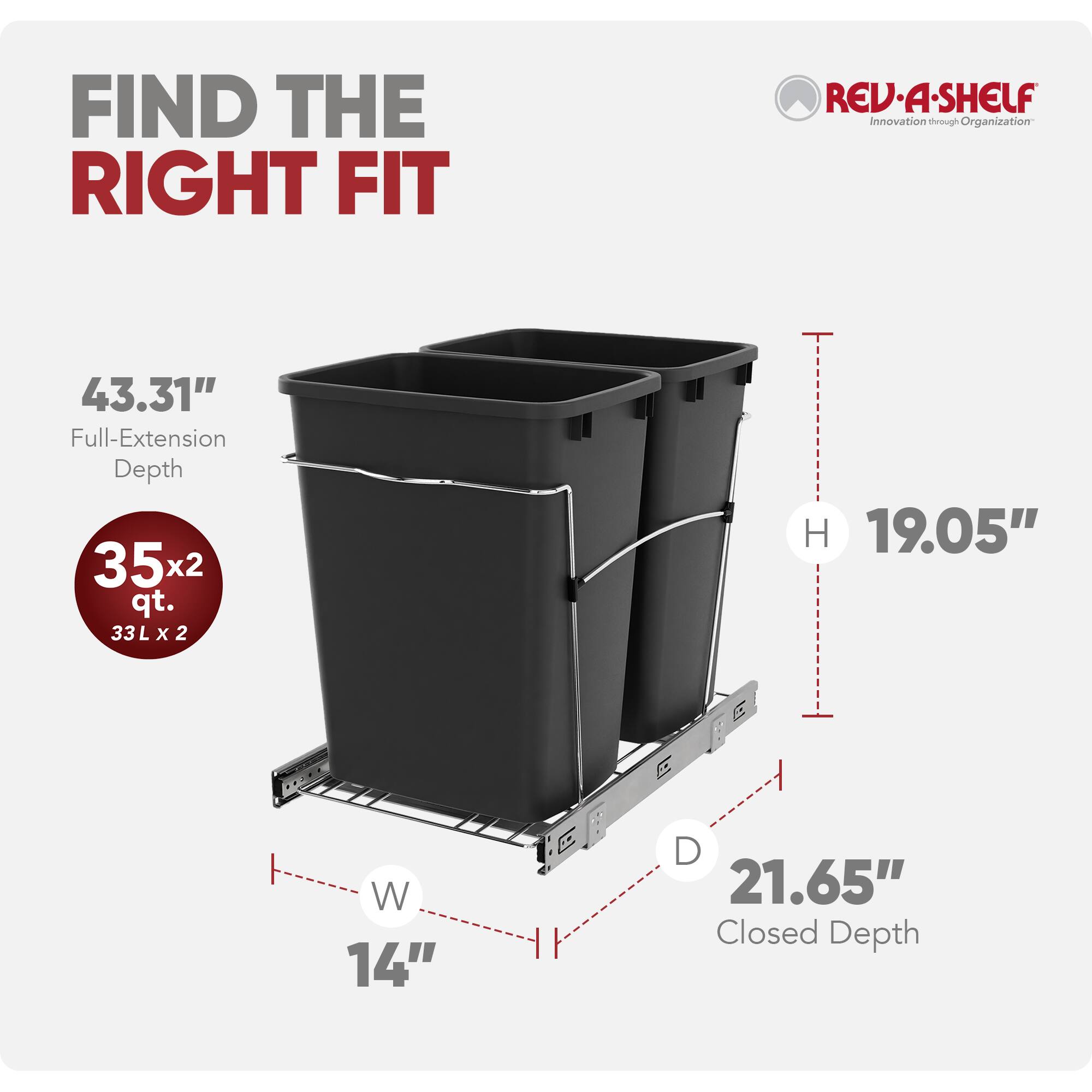 FIND THE RIGHT FIT

REV-A-SHELF  
Innovation through Organization

43.31" Full-Extension Depth

35x2 qt.  
33L x 2

H 19.05"  
W 14"  
D 21.65" Closed Depth