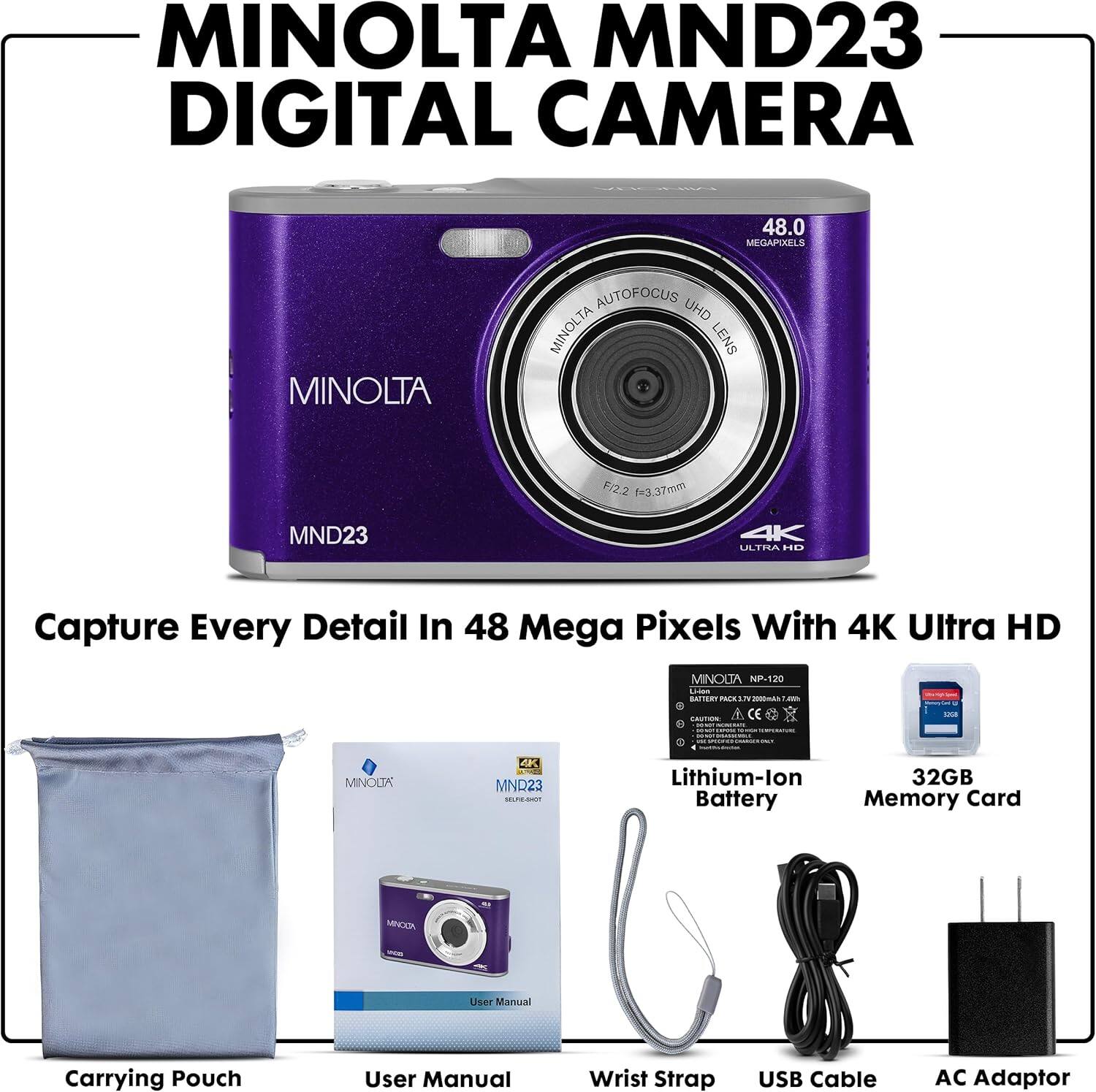 MINOLTA MND23 DIGITAL CAMERA

Capture Every Detail In 48 Mega Pixels With 4K Ultra HD

- MINOLTA AUTOFOCUS UHD MINOLTA LENS F/2.2 3.37mm
- MINOLTA NP-120 Lithium-ion Battery
- 32GB Memory Card
- Carrying Pouch
- User Manual
- Wrist Strap
- USB Cable
- AC Adaptor