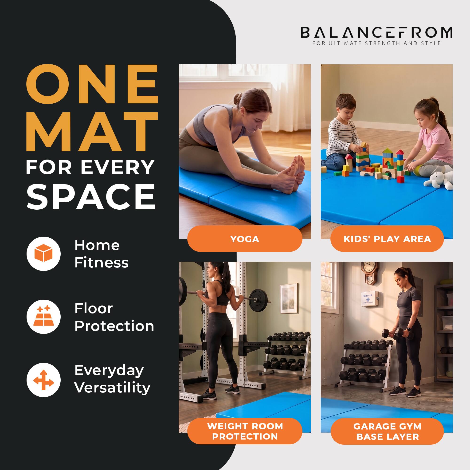 ONE MAT FOR EVERY SPACE

BALANCEFROM FOR ULTIMATE STRENGTH AND STYLE

Home Fitness
YOGA
KIDS' PLAY AREA
Floor Protection
Everyday Versatility
WEIGHT ROOM PROTECTION
GARAGE GYM BASE LAYER