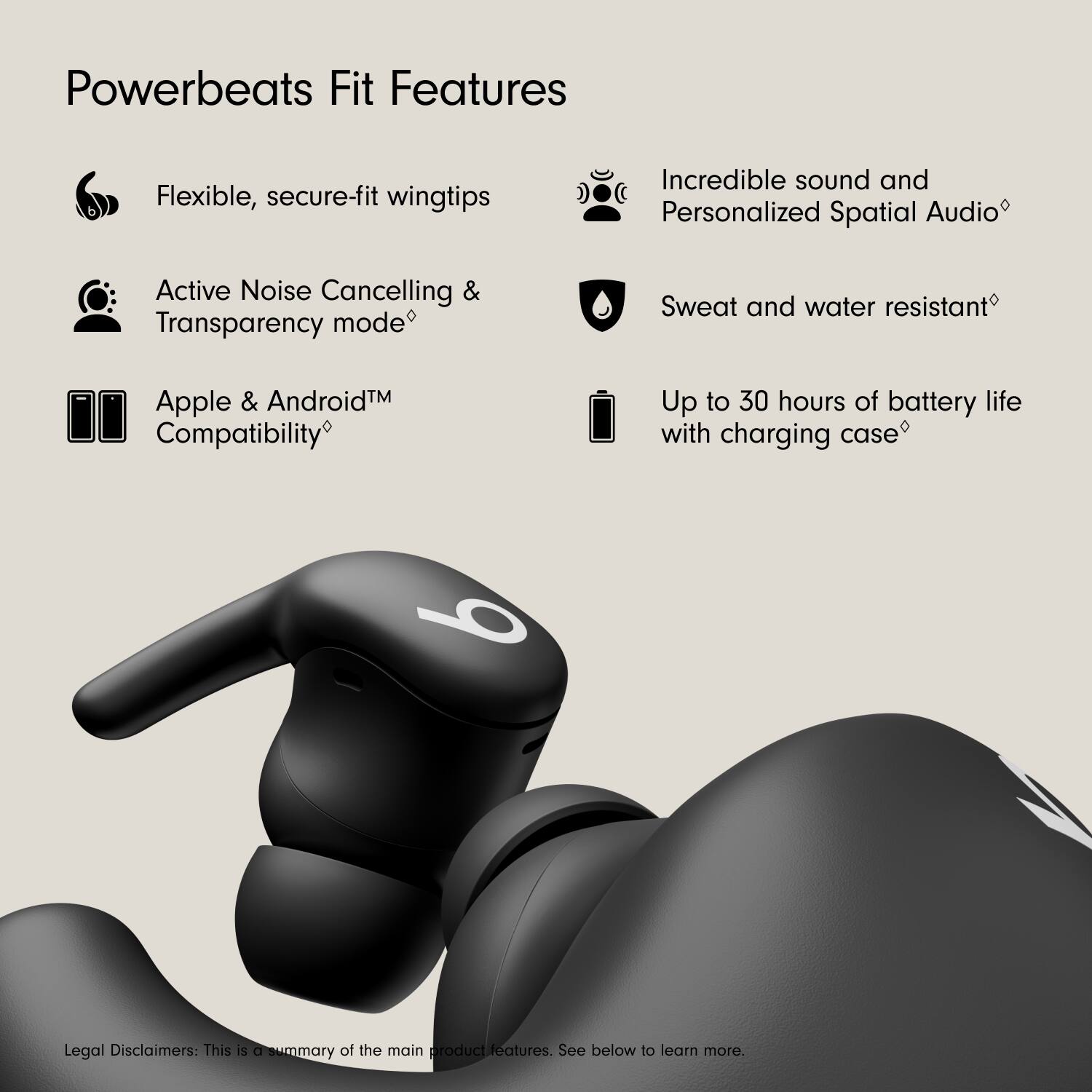 Powerbeats Fit Features

- Flexible, secure-fit wingtips
- Active Noise Cancelling & Transparency mode
- Apple & Android™ Compatibility
- Incredible sound and Personalized Spatial Audio
- Sweat and water resistant
- Up to 30 hours of battery life with charging case

Legal Disclaimers: This is a summary of the main product features. See below to learn more.