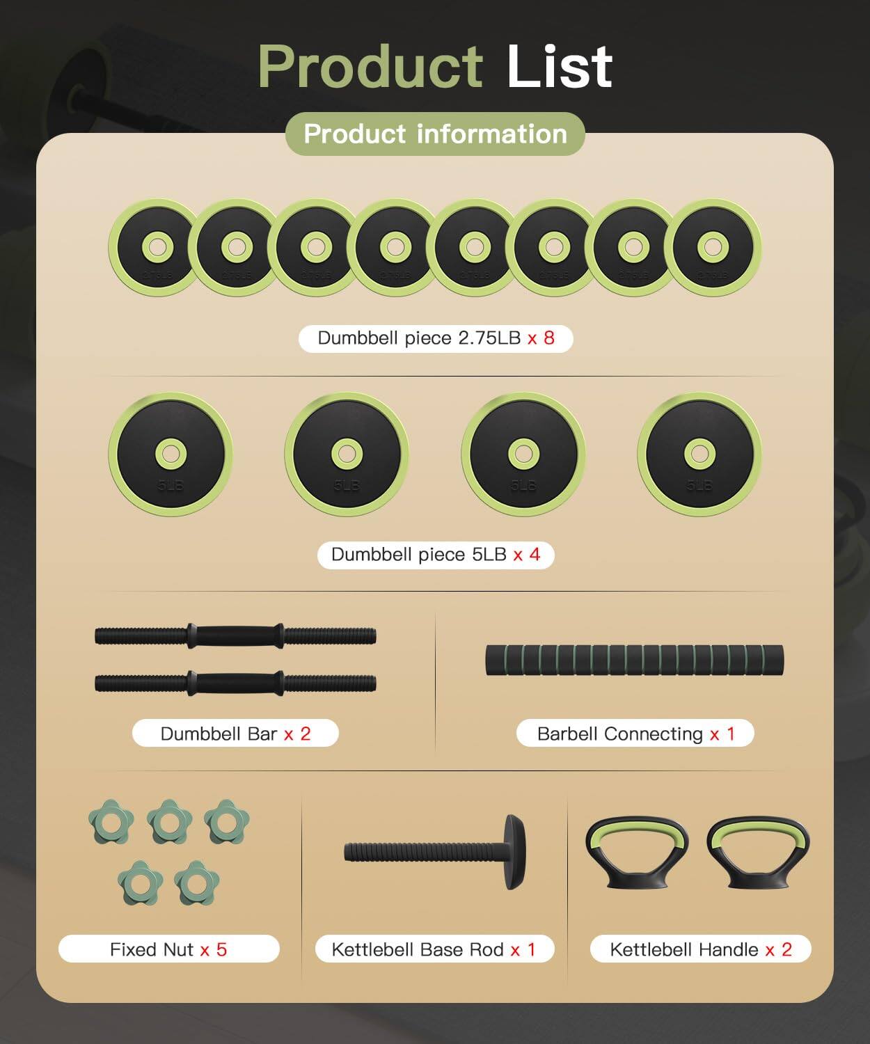 Product List  
Product Information  

- Dumbbell piece 2.75LB x 8  
- Dumbbell piece 5LB x 4  
- Dumbbell Bar x 2  
- Barbell Connecting x 1  
- Fixed Nut x 5  
- Kettlebell Base Rod x 1  
- Kettlebell Handle x 2