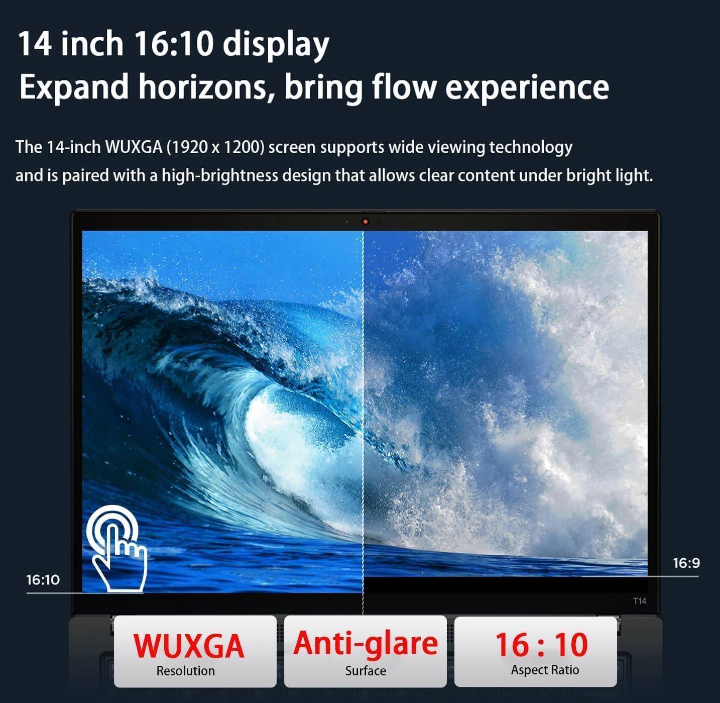 14 inch 16:10 display  
Expand horizons, bring flow experience  

The 14-inch WUXGA (1920 x 1200) screen supports wide viewing technology and is paired with a high-brightness design that allows clear content under bright light.  

16:10  
16:9  
T14  
WUXGA  
Anti-glare  
16:10  

Resolution  
Surface  
Aspect Ratio