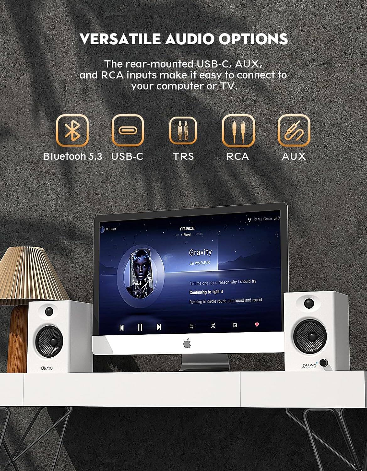 VERSATILE AUDIO OPTIONS

The rear-mounted USB-C, AUX, and RCA inputs make it easy to connect to your computer or TV.

- Bluetooth 5.3
- USB-C
- TRS
- RCA
- AUX

Gravity  
Jai Wolf/JMR

Tell me one good reason why I should try  
Continuing to fight it  
Running in circle round and round and round