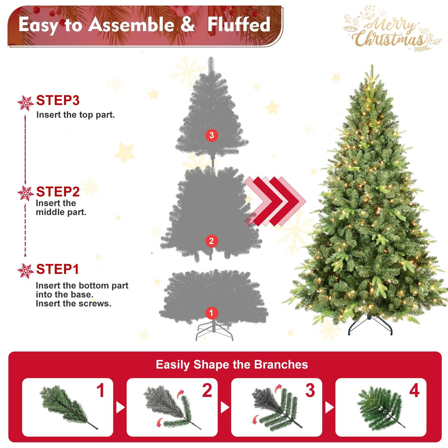 Easy to Assemble & Fluffed  
Merry Christmas  

STEP1  
Insert the bottom part into the base.  
Insert the screws.  

STEP2  
Insert the middle part.  

STEP3  
Insert the top part.  

Easily Shape the Branches  
1  
2  
3  
4