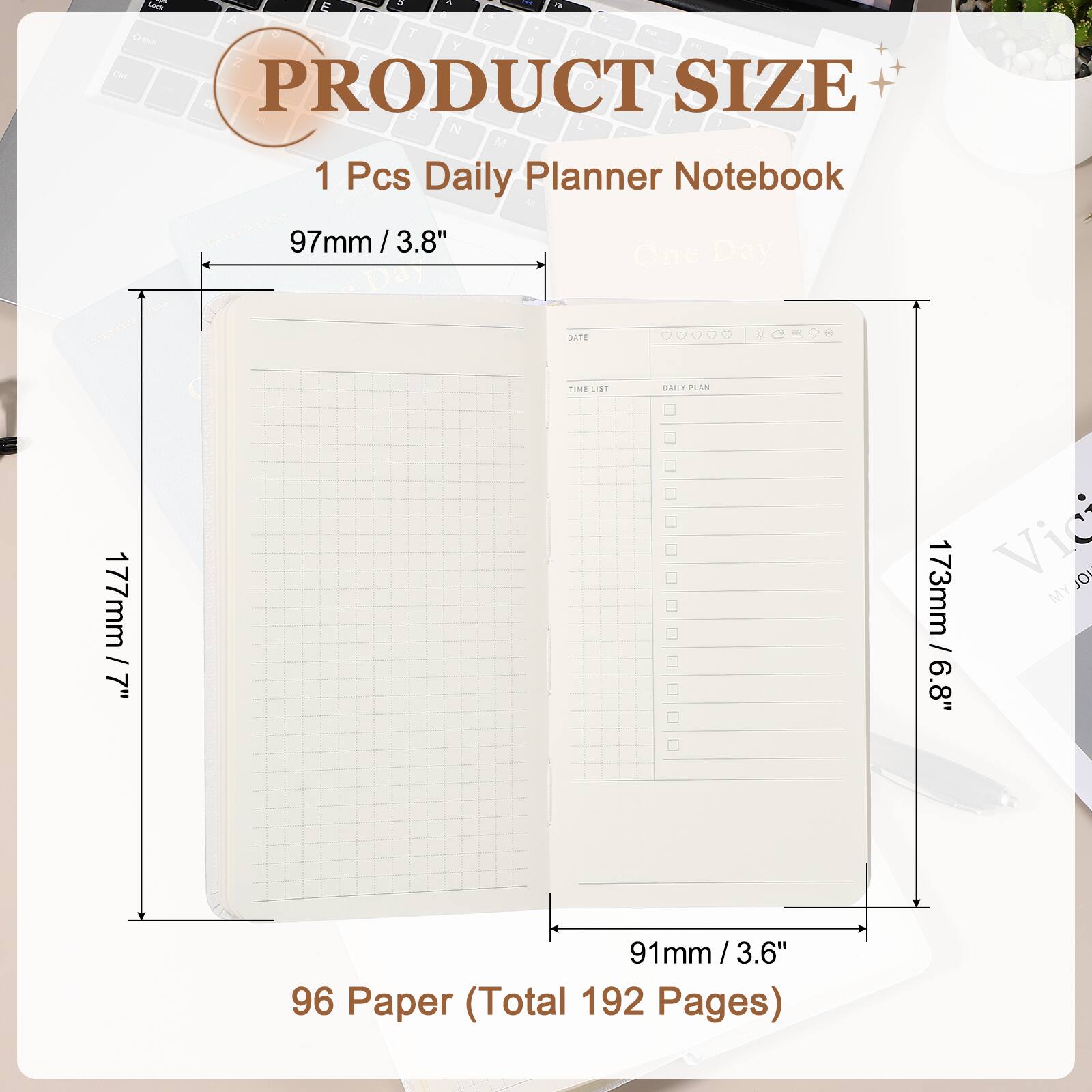 PRODUCT SIZE

1 Pcs Daily Planner Notebook

97mm / 3.8"

177mm / 7"

173mm / 6.8"

91mm / 3.6"

96 Paper (Total 192 Pages)