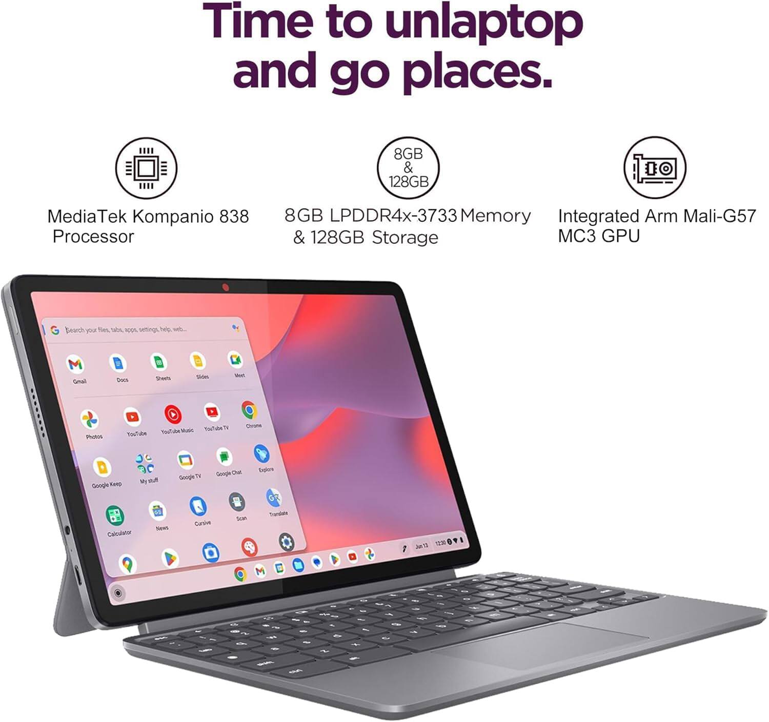 Time to unlaptop and go places.  
MediaTek Kompanio 838 Processor  
8GB LPDDR4x-3733 Memory & 128GB Storage  
Integrated Arm Mali-G57 MC3 GPU
