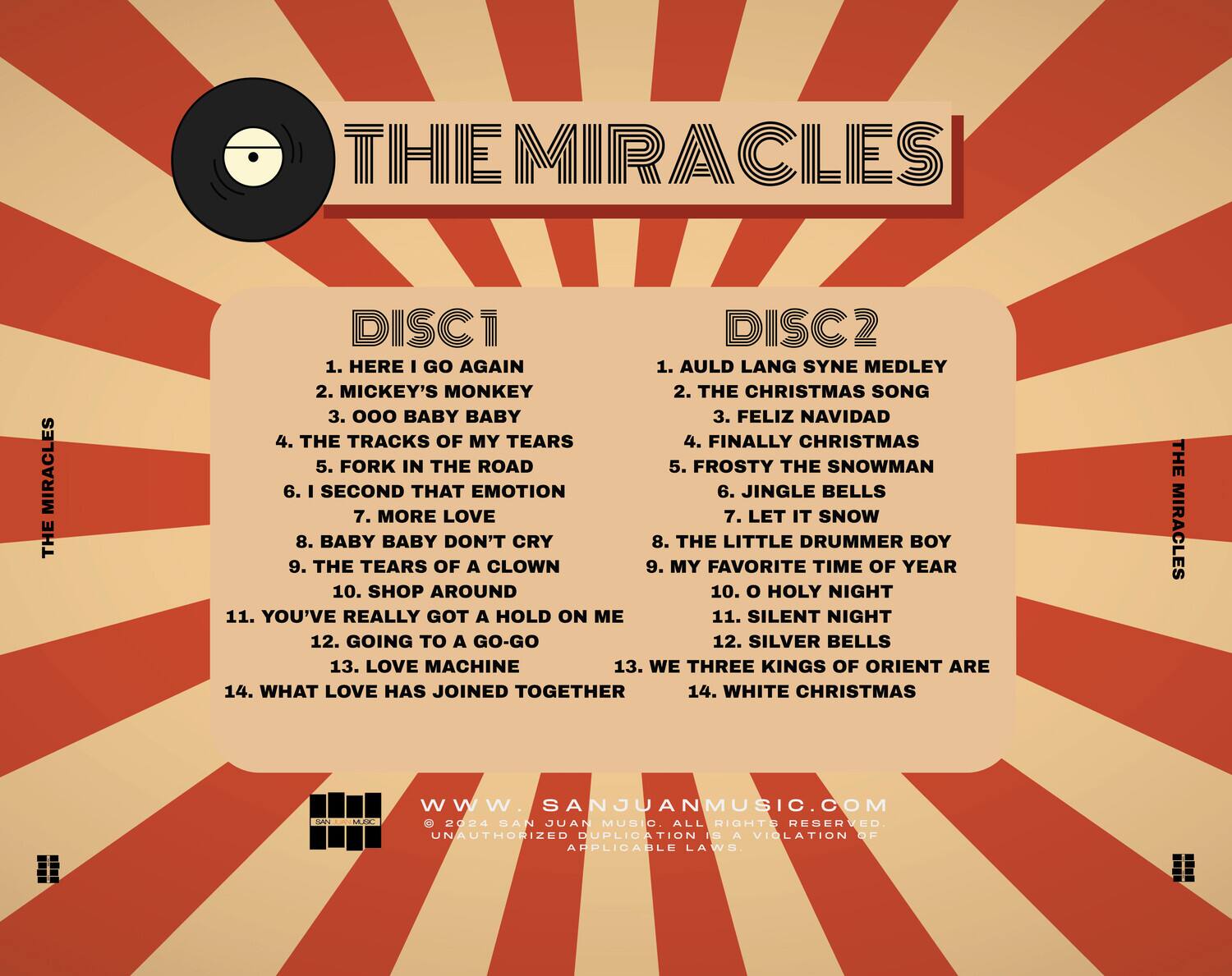 **THE MIRACLES**

**DISC 1**
1. HERE I GO AGAIN
2. MICKEY'S MONKEY
3. 000 BABY BABY
4. THE TRACKS OF MY TEARS
5. FORK IN THE ROAD
6. I SECOND THAT EMOTION
7. MORE LOVE
8. BABY BABY DON'T CRY
9. THE TEARS OF A CLOWN
10. SHOP AROUND
11. YOU'VE REALLY GOT A HOLD ON ME
12. GOING TO A GO-GO
13. LOVE MACHINE
14. WHAT LOVE HAS JOINED TOGETHER

**DISC 2**
1. AULD LANG SYNE MEDLEY
2. THE CHRISTMAS SONG
3. FELIZ NAVIDAD
4. FINALLY CHRISTMAS
5. FROSTY THE SNOWMAN
6. JINGLE BELLS
7. LET IT SNOW
8. THE LITTLE DRUMMER BOY
9. MY FAVORITE TIME OF YEAR
10. O HOLY NIGHT
11. SILENT NIGHT
12. SILVER BELLS
13. WE THREE