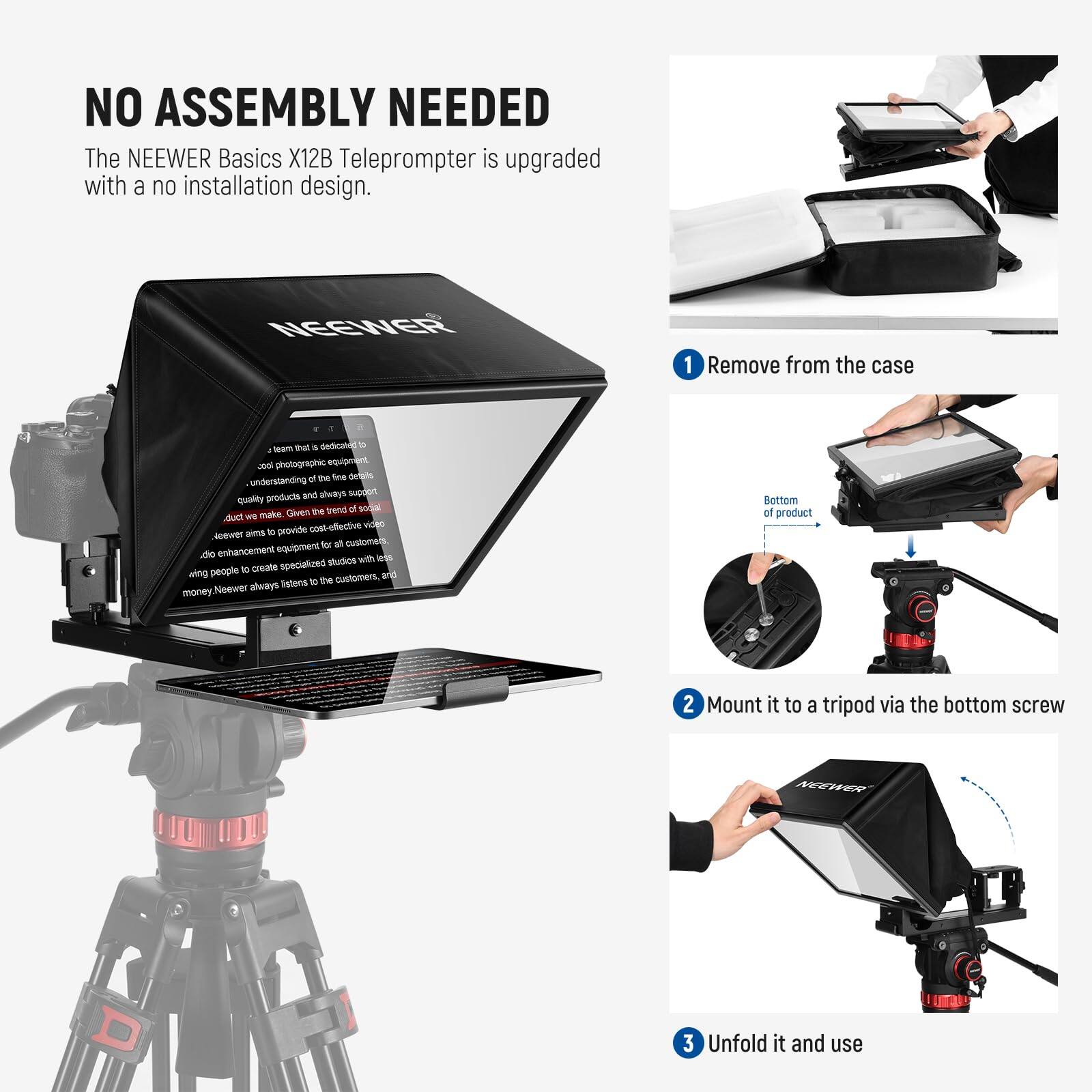 NO ASSEMBLY NEEDED

The NEEWER Basics X12B Teleprompter is upgraded with a no installation design.

1. Remove from the case
2. Mount it to a tripod via the bottom screw
3. Unfold it and use