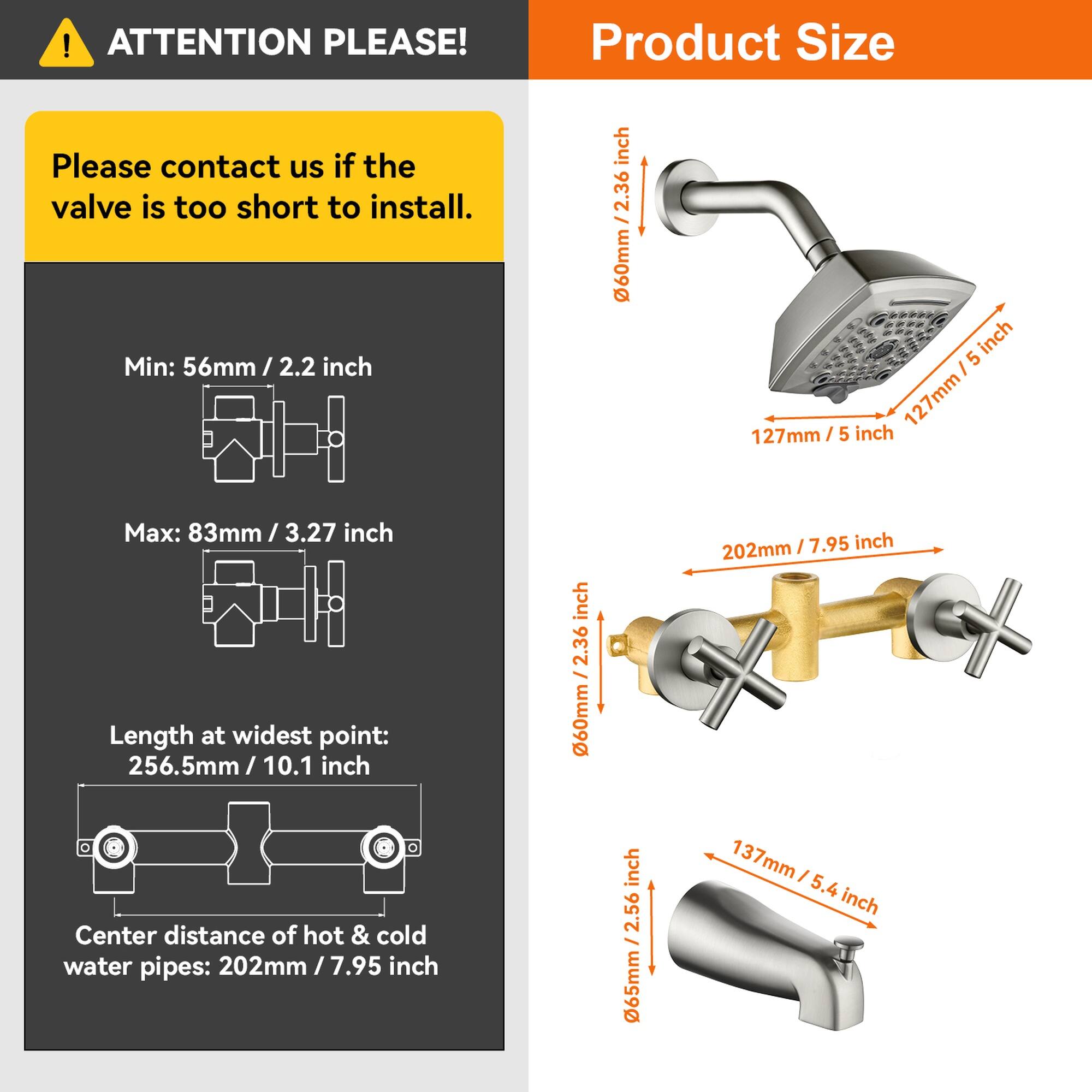 **ATTENTION PLEASE!**

Please contact us if the valve is too short to install.

**Product Size**

- Min: 56mm / 2.2 inch
- Max: 83mm / 3.27 inch
- Length at widest point: 256.5mm / 10.1 inch
- Center distance of hot & cold water pipes: 202mm / 7.95 inch

- 60mm / 2.36 inch
- 127mm / 5 inch
- 202mm / 7.95 inch
- 137mm / 5.4 inch
