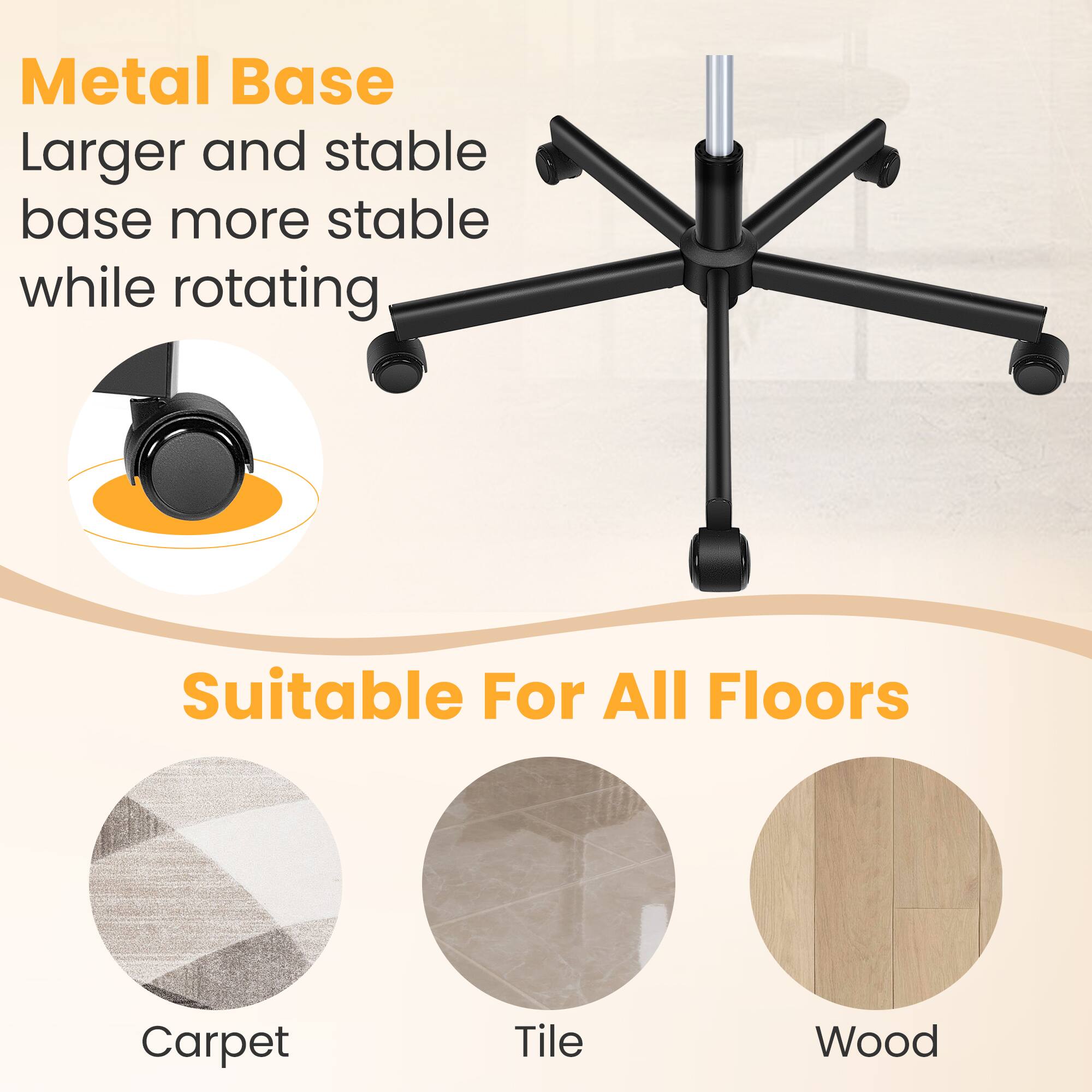 Metal Base  
Larger and stable base more stable while rotating  

Suitable For All Floors  
Carpet  
Tile  
Wood