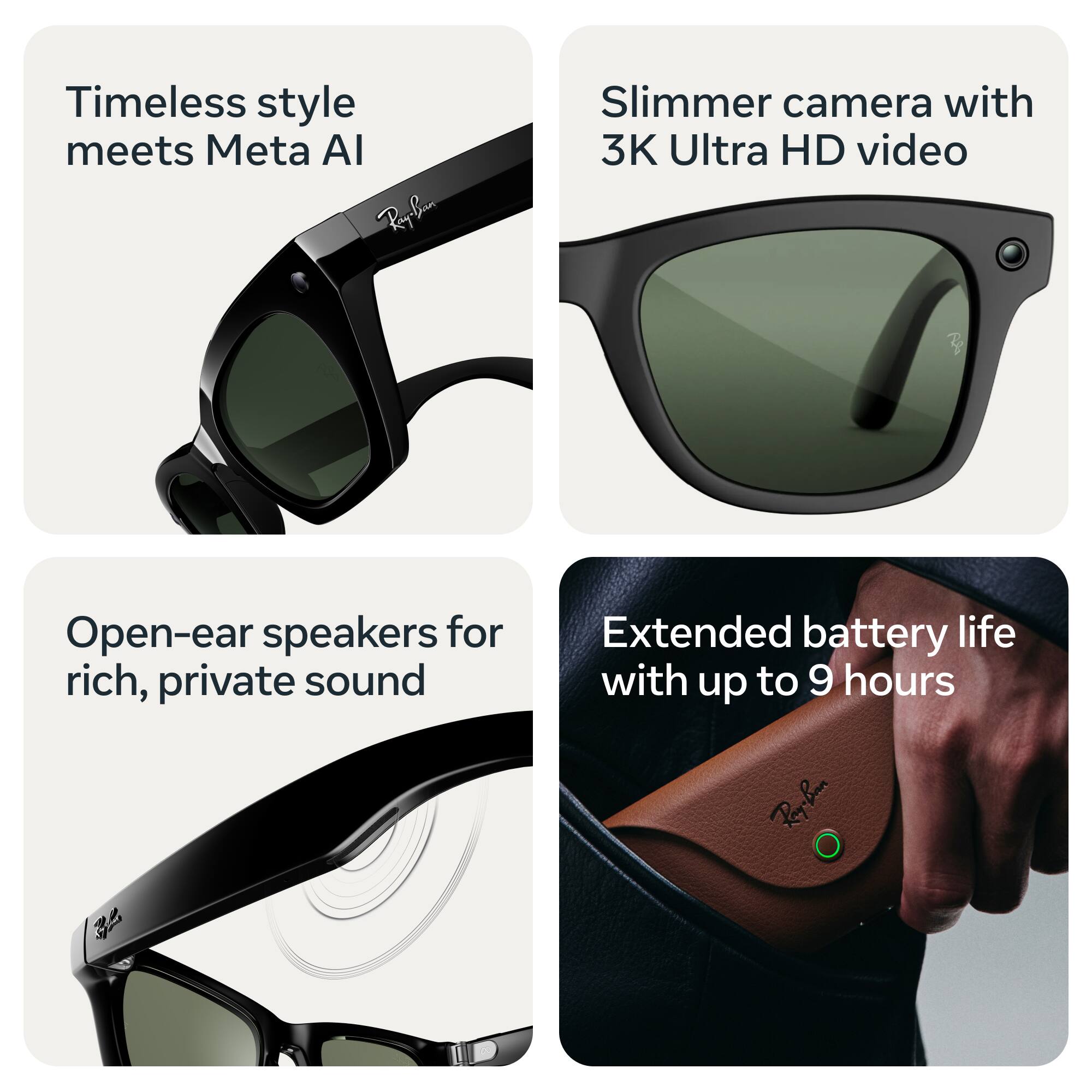 Timeless style meets Meta AI

Slimmer camera with 3K Ultra HD video

Open-ear speakers for rich, private sound

Extended battery life with up to 9 hours