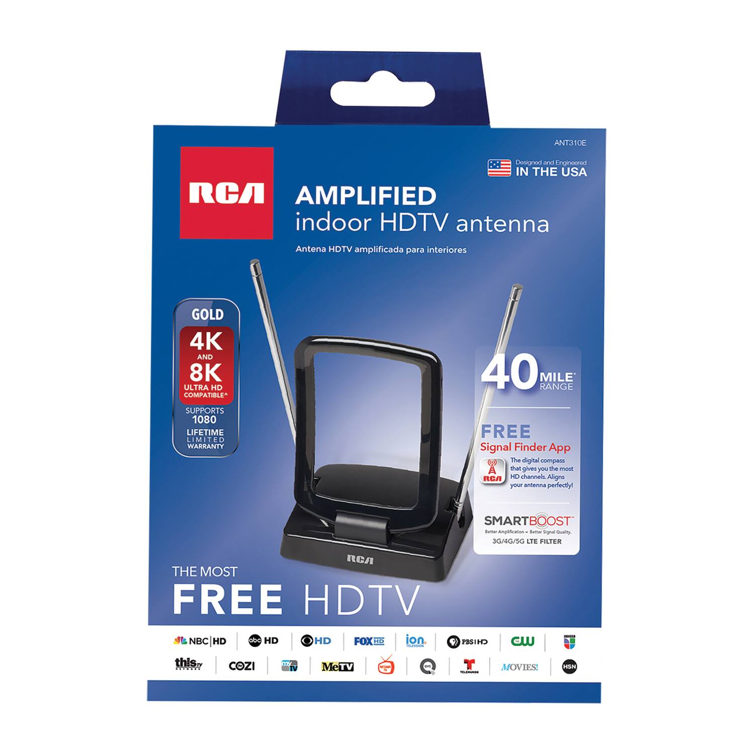 ANT310E  
Designed and Engineered in the USA  

RCA  
AMPLIFIED indoor HDTV antenna  
Antena HDTV amplificada para interiores  

GOLD  
4K AND 8K ULTRA HD COMPATIBLE  
SUPPORTS 1080  
LIFETIME LIMITED WARRANTY  

40 MILE RANGE  

FREE Signal Finder App  
The digital tool that gives you the most HD channels. Aligns your antenna perfectly!  

SMARTBOOST  
3G/4G/5G LTE FILTER  

THE MOST FREE HDTV  

NBC HD  
abc HD  
CBS HD  
FOX HD  
ion  
PBS HD  
CW  
T  
MOVIES  
HBO  

NBC HD  
abc HD  
CBS HD  
FOX HD  
ion  
PBS HD  
CW  
T  
MOVIES  
HBO  

COZI  
MeTV  
A&E  
HISN