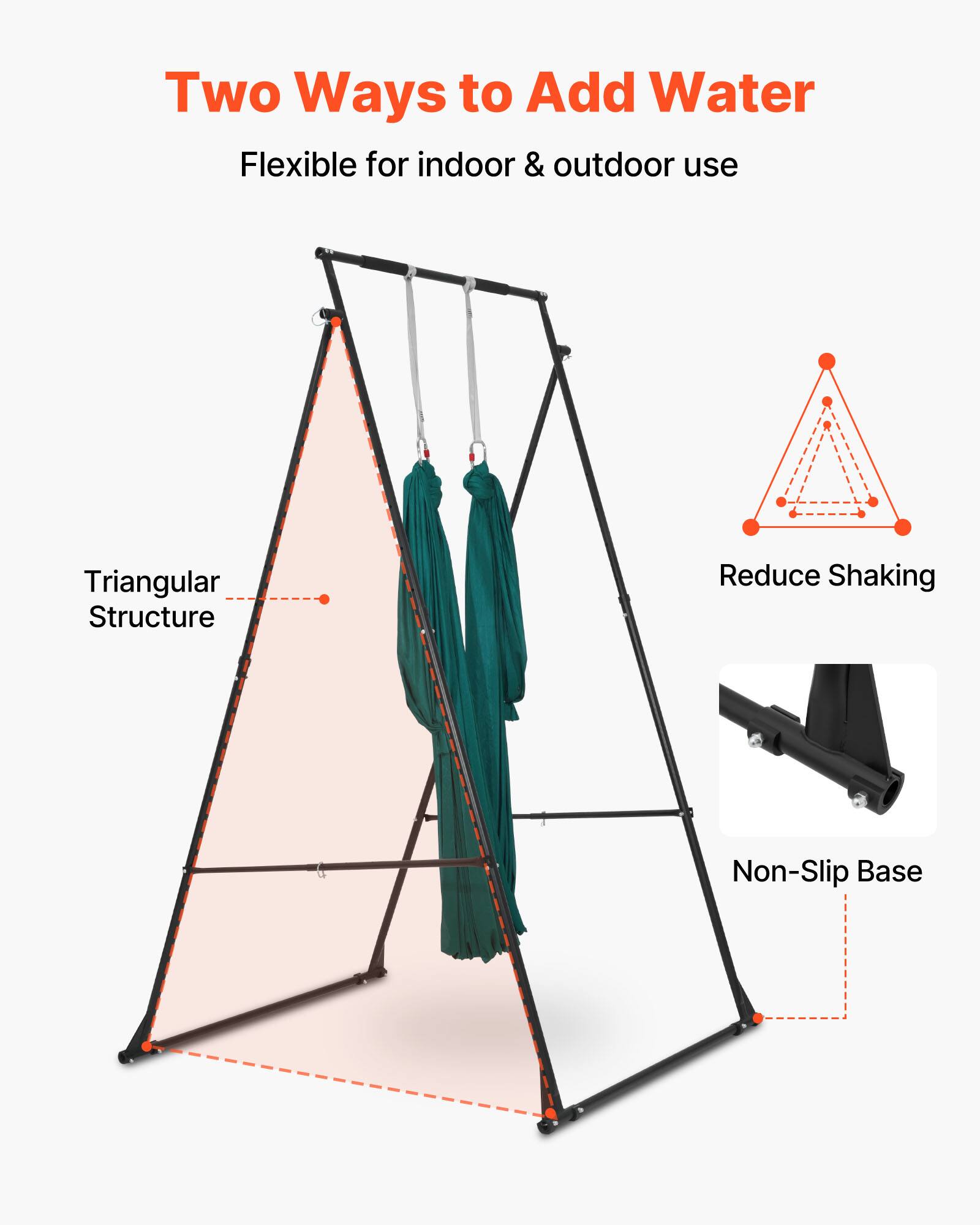 Two Ways to Add Water  
Flexible for indoor & outdoor use  
Triangular Structure  
Reduce Shaking  
Non-Slip Base